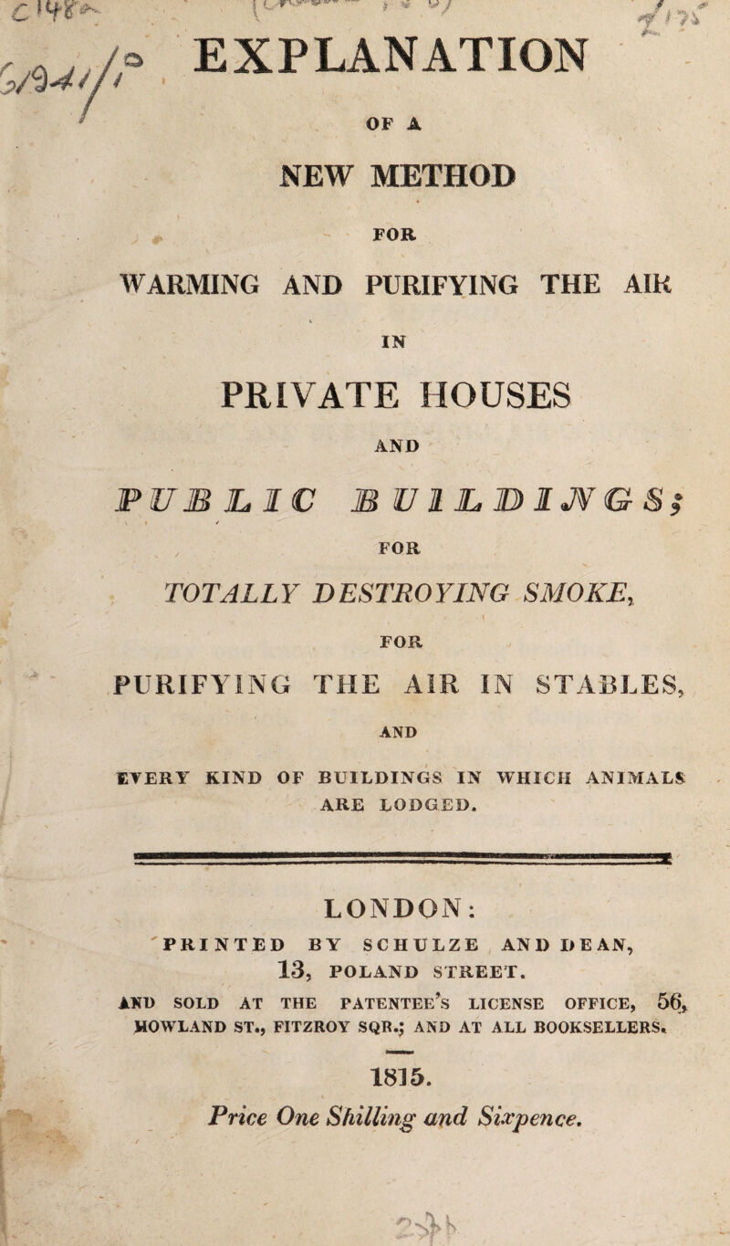 C 1T8 ^ /HW// | f _ f y V V / # ^ <** EXPLANATION or a NEW METHOD , - FOB WARMING AND PURIFYING THE AIR t IN PRIVATE HOUSES AND PUBLIC BUILBIJV&S; \ t / FOB TOTALLY DESTROYING SMOKE, - - • \ FOR PURIFYING THE AIR IN STABLES, AND EVERY KIND OF BUILDINGS IN WHICH ANIMALS ARE LODGED. LONDON: PRINTED BY SCHULZE AND DEAN, 13, POLAND STREET. AND SOLD AT THE PATENTEE’S LICENSE OFFICE, 56, HOWLAND ST., FITZROY SQR.J AND AT ALL BOOKSELLERS. 1815. Price One Shilling and Sixpence.