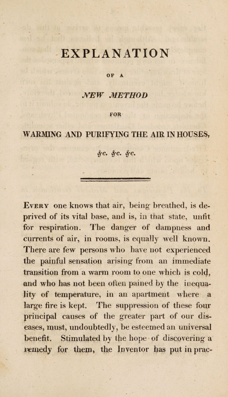 EXPLANATION OF A MEW METHOD FOR WARMING AND PURIFYING THE AIR IN HOUSES, <$•<?. $•<?. Sj'C. Every one knows that air, being; breathed, is de¬ prived of its vital base, and is, in that state, unfit for respiration. The danger of dampness and currents of air, in rooms, is equally well known. There are few persons who have not experienced the painful sensation arising from an immediate transition from a warm room to one which is cold, and who has not been often pained by the inequa¬ lity of temperature, in an apartment where a large fire is kept. The suppression of these four principal causes of the greater part of our dis¬ eases, must, undoubtedly, be esteemed an universal benefit. Stimulated by the hope of discovering a remedy for them, the Inventor has put in prac-