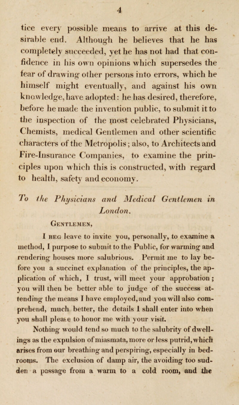 tice even possible means to arrive at this de¬ sirable end. Although he believes that he has completely succeeded, yet he has not had that con¬ fidence in his own opinions which supersedes the fear of drawing other persons into errors, which he himself might eventually, and against his own knowledge,have adopted: he has desired, therefore, before he made the invention public, to submit it to the inspection of the most celebrated Physicians, Chemists, medical Gentlemen and other scientific characters of the Metropolis; also, to Architects and Fire-Insurance Companies, to examine the prin¬ ciples upon which this is constructed, with regard to health, safety and economy. To the Physicians and Medical Gentlemen in London. Gentlemen, I beg leave to invite you, personally, to examine a method, 1 purpose to submit to the Public, for warming and rendering houses more salubrious. Permit me to lay be¬ fore you a succinct explanation of the principles, the ap¬ plication of which, I trust, will meet your approbation; you will then be better able to judge of the success at¬ tending the means I have employed, and you will also com¬ prehend, much better, the details 1 shall enter into when you shall please to honor me with your visit. Nothing would tend so much to the salubrity of dwell¬ ings as the expulsion of miasmata, more or less putrid, which arises from our breathing and perspiring, especially in bed¬ rooms. The exclusion of damp air, the avoiding too sud¬ den a passage from a warm to a cold room, and the /