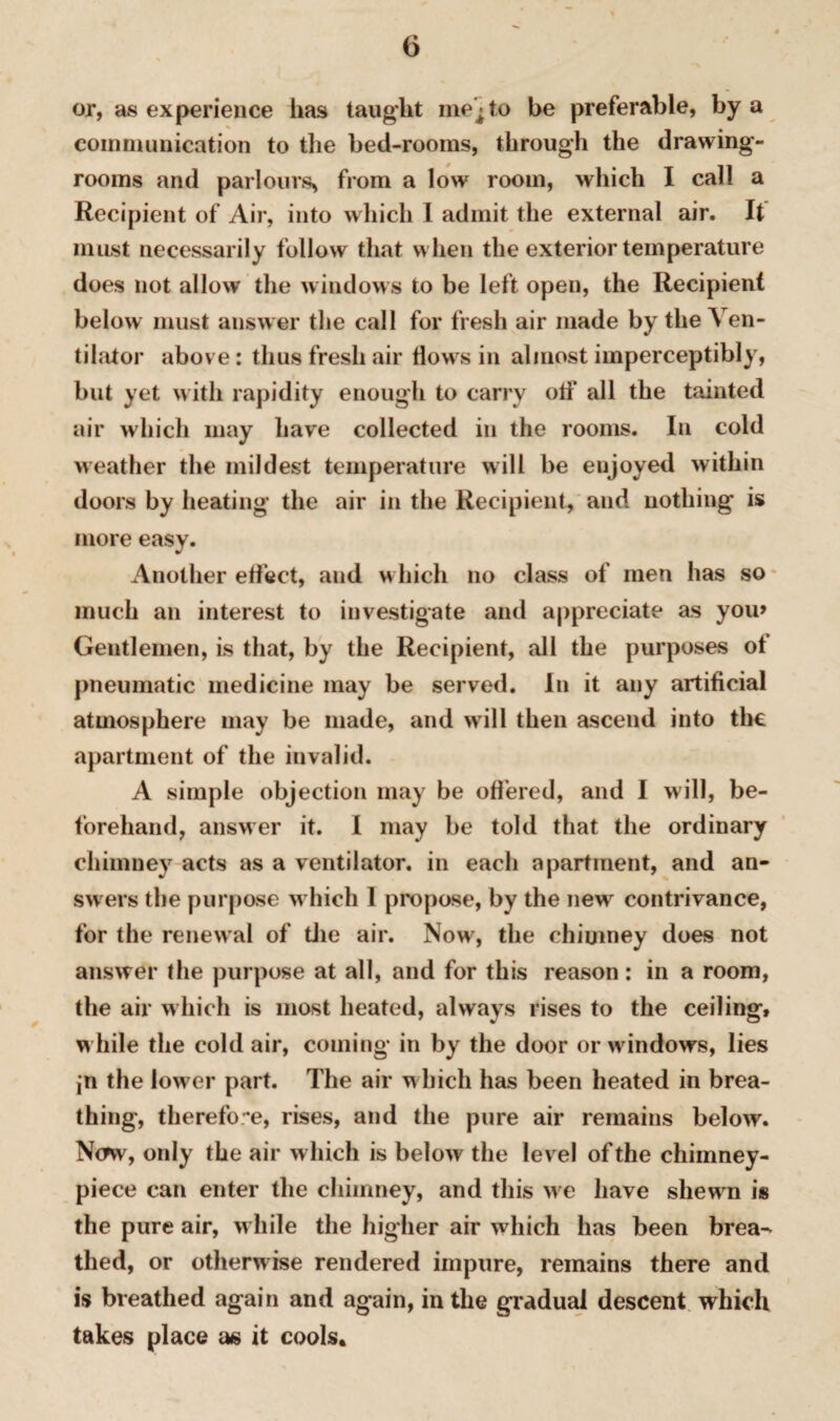 or, as experience has taught me'; to be preferable, by a communication to the bed-rooms, through the drawing¬ rooms and parlours* from a low room, which I call a Recipient of Air, into which I admit the external air. It must necessarily follow that when the exterior temperature does not allow the windows to be left open, the Recipient below must answer the call for fresh air made by the Ven¬ tilator above: thus fresh air flows in almost imperceptibly, but yet with rapidity enough to carry oti‘ all the tainted air which may have collected in the rooms. In cold weather the mildest temperature will be enjoyed within doors by heating the air in the Recipient, and nothing is more easy. Another effect, and which no class of men has so much an interest to investigate and appreciate as you> Gentlemen, is that, by the Recipient, all the purposes of pneumatic medicine may be served. In it any artificial atmosphere may be made, and will then ascend into the apartment of the invalid. A simple objection may be offered, and I will, be¬ forehand, answer it. I may be told that the ordinary chimney acts as a ventilator, in each apartment, and an¬ swers the purpose which 1 propose, by the new contrivance, for the renewal of die air. Now, the chimney does not answer the purpose at all, and for this reason: in a room, the air which is most heated, always rises to the ceiling, while the cold air, coming in by the door or windows, lies jn the lower part. The air which has been heated in brea¬ thing, therefore, rises, and the pure air remains below. Ntfw, only the air which is below the level of the chimney- piece can enter the chimney, and this we have shewm is the pure air, w hile the higher air which has been brea^ tiled, or otherwise rendered impure, remains there and is breathed again and again, in the gradual descent which takes place as it cools.