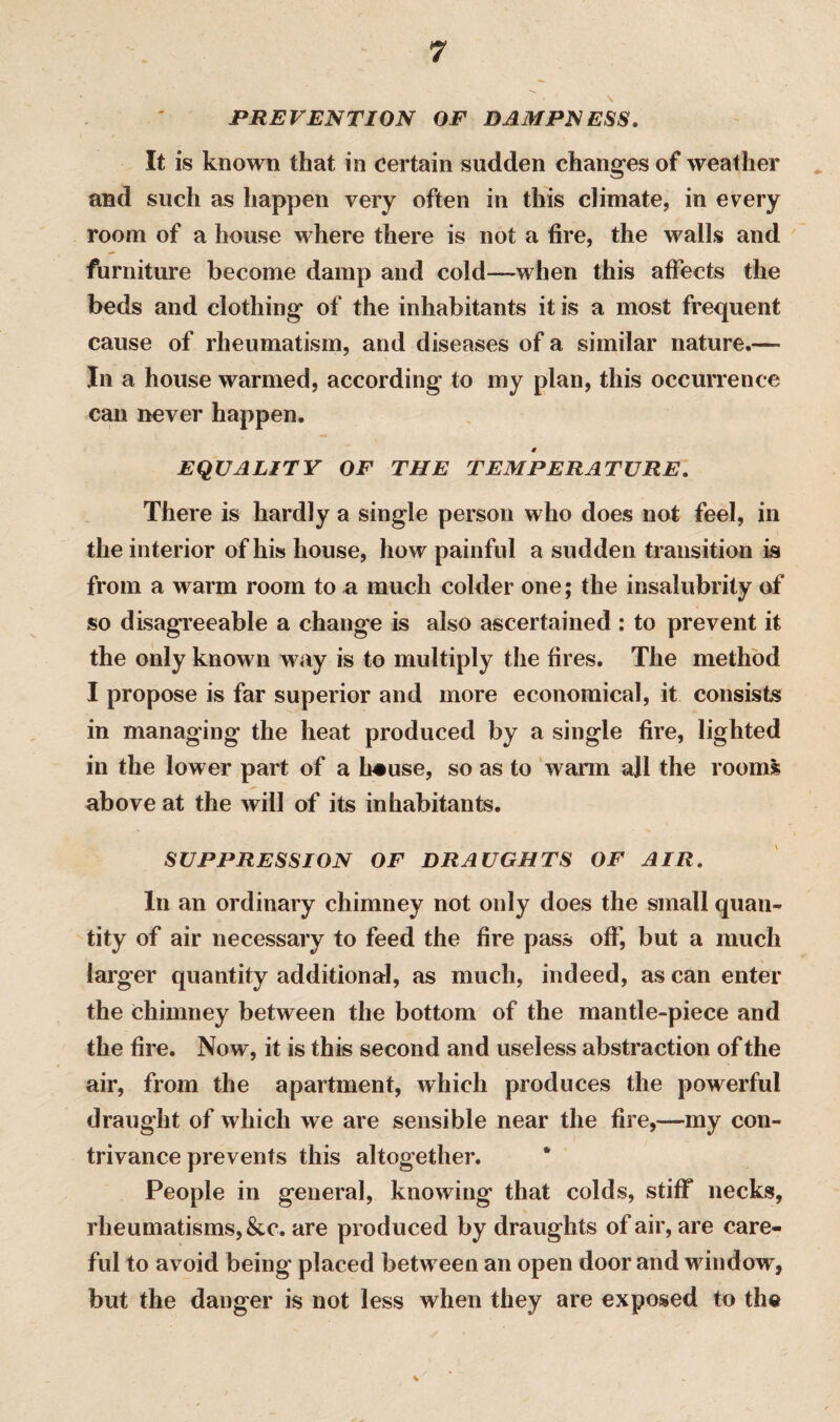 PREVENTION OF DAMPNESS. It is known that in certain sudden changes of weather and such as happen very often in this climate, in every room of a house where there is not a fire, the walls and furniture become damp and cold—when this affects the beds and clothing of the inhabitants it is a most frequent cause of rheumatism, and diseases of a similar nature.— In a house warmed, according to my plan, this occurrence can never happen. # EQUALITY OF THE TEMPERATURE. There is hardly a single person who does not feel, in the interior of his house, how painful a sudden transition is from a warm room to a much colder one; the insalubrity of so disagreeable a change is also ascertained : to prevent it the only known way is to multiply the fires. The method I propose is far superior and more economical, it consists in managing the heat produced by a single fire, lighted in the lower part of a heuse, so as to wann ajl the rooms above at the will of its inhabitants. SUPPRESSION OF DRAUGHTS OF AIR. In an ordinary chimney not only does the small quan¬ tity of air necessary to feed the fire pass off, but a much larger quantity additional, as much, indeed, as can enter the chimney between the bottom of the mantle-piece and the fire. Now, it is this second and useless abstraction of the air, from the apartment, which produces the powerful draught of which we are sensible near the fire,—my con¬ trivance prevents this altogether. People in general, knowing that colds, stiff necks, rheumatisms, &c. are produced by draughts of air, are care¬ ful to avoid being placed between an open door and window, but the danger is not less when they are exposed to the