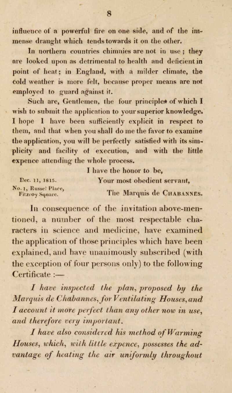 influence of a powerful fire on one side, and of the im¬ mense draught which tends towards it on the other. In northern countries chimnies are not in use ; they are looked upon as detrimental to health and deficient in point of heat; in England, with a milder climate, the cold weather is more felt, because proper means are not employed to guard against it. Such are. Gentlemen, the four principle* of which I wish to submit the application to your superior knowledge* I hope 1 have been sufficiently explicit in respect to them, and that when you shall do me the favor to examine the application, you will be perfectly satisfied with its sim¬ plicity and facility of execution, and with the little expence attending the whole process. I have the honor to be, Dec. 11, Isis. Your most obedient servant, No. l, Russet Place, • A n Fitzroy Square. I he Marquis de CuABANNES. Iii consequence of the invitation above-men¬ tioned, a number of the most respectable cha¬ racters in science and medicine, have examined the application of those principles which have been explained, and have unanimously subscribed (with the exception of four persons only) to the following Certificate :— I have inspected the plan, proposed by the Marquis de Chabannes, for Ventilating Houses, and I account it more perfect than any other now in use, and therefore very important. I have also considered his method of Warming Houses, which, with little expence, possesses the ad- vantage of heating the air uniformly throughout