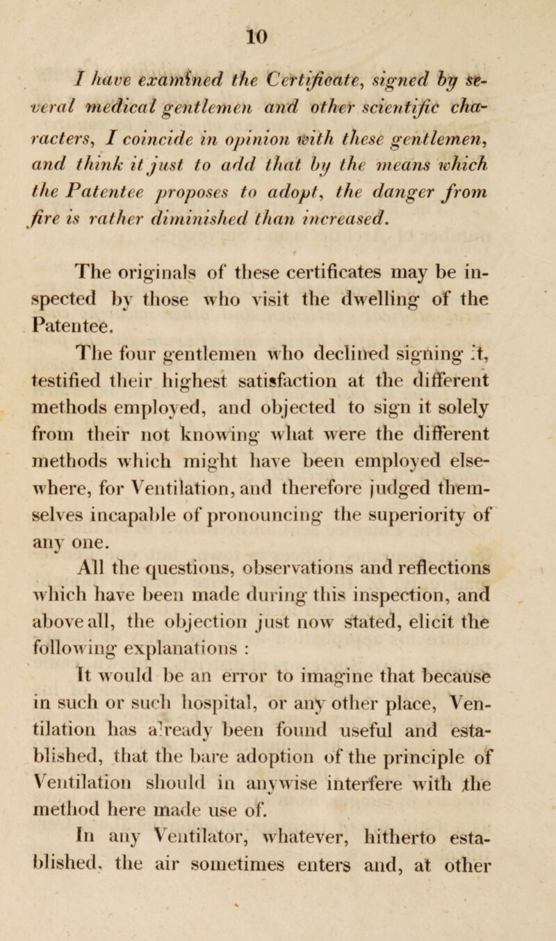 I have examined the Certificate, signed by se¬ veral medical gentlemen and other scientific cha¬ racters, I coincide in opinion with these gentlemen, and think it just to add that by the means which the Patentee proposes to adopt, the danger from fire is rather diminished than increased. The originals of these certificates may be in¬ spected by those who visit the dwelling of the Patentee. The four gentlemen who declined signing :t, testified their highest satisfaction at the different methods employed, and objected to sign it solely from their not knowing what were the different methods which might have been employed else¬ where, for Ventilation, and therefore judged them¬ selves incapable of pronouncing the superiority of any one. All the questions, observations and reflections which have been made during this inspection, and above all, the objection just now stated, elicit the follow ing explanations : \ It would be an error to imagine that because in such or such hospital, or any other place, Ven¬ tilation has a'readv been found useful and esta- Wished, that the bare adoption of the principle of Ventilation should in anvwise interfere with the method here made use of. In any Ventilator, whatever, hitherto esta¬ blished. the air sometimes enters and, at other