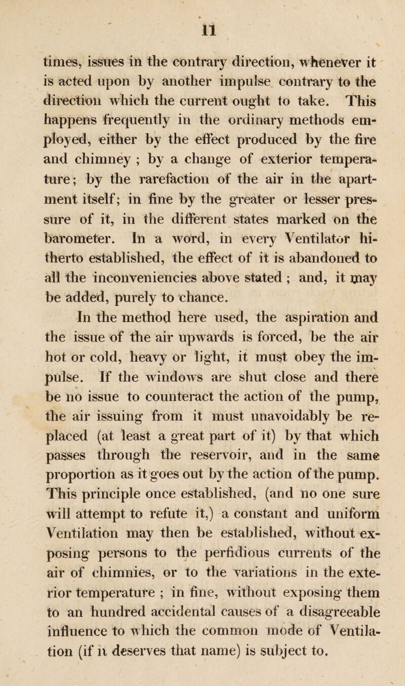 , ' * V times, issues in the contrary direction, whenever it is acted upon by another impulse contrary to the direction which the current ought to take. This happens frequently in the ordinary methods em¬ ployed, either by the effect produced by the fire and chimney ; by a change of exterior tempera¬ ture; by the rarefaction of the air in the apart¬ ment itself; in fine by the greater or lesser pres¬ sure of it, in the different states marked on the barometer. In a word, in every Ventilator hi¬ therto established, the effect of it is abandoned to all the inconveniencies above stated ; and, it may be added, purely to chance. In the method here used, the aspiration and the issue of the air upwards is forced, be the air hot or cold, heavy or light, it must obey the im- • s pulse. If the windows are shut close and there % be no issue to counteract the action of the pump, the air issuing from it must unavoidably be re¬ placed (at least a great part of it) by that which passes through the reservoir, and in the same proportion as it goes out by the action of the pump. This principle once established, (and no one sure will attempt to refute it,) a constant and uniform Ventilation may then be established, without ex¬ posing persons to the perfidious currents of the air of chimnies, or to the variations in the exte¬ rior temperature ; in fine, without exposing them to an hundred accidental causes of a disagreeable influence to which the common mode of Ventila¬ tion (if n deserves that name) is subject to.