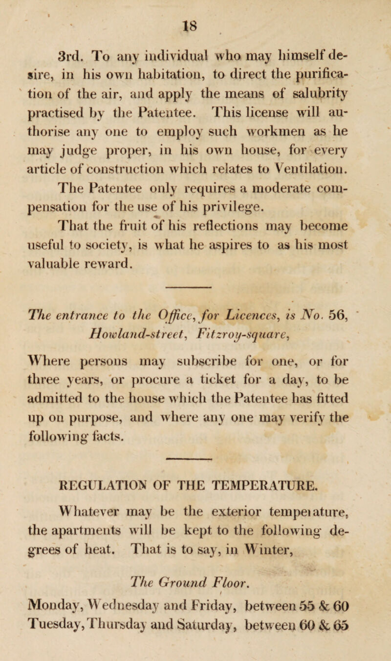 18 3rd. To any individual who may himself de¬ sire, in his own habitation, to direct the purifica¬ tion of the air, and apply the means of salubrity practised by the Patentee. This license will au¬ thorise any one to employ such workmen as he may judge proper, in his own house, for every article of construction which relates to Ventilation. The Patentee only requires a moderate com¬ pensation for the use of his privilege. That the fruit of his reflections may become useful to society, is what he aspires to as his most valuable reward. The entrance to the Office, for Licences, is No. 56, How land-street, Fi tzroy-sq u a re, Where persons may subscribe for one, or for three years, or procure a ticket for a day, to be admitted to the house w hich the Patentee has fitted up on purpose, and w here any one may verify the following facts. REGULATION OF THE TEMPERATURE. Whatever may be the exterior tempeiature, the apartments w ill be kept to the following de¬ grees of heat. That is to say, in Winter, The Ground Floor. t Monday, Wednesday and Friday, between 55 & 60 Tuesday,Thursday and Saturday, between 60 & 65