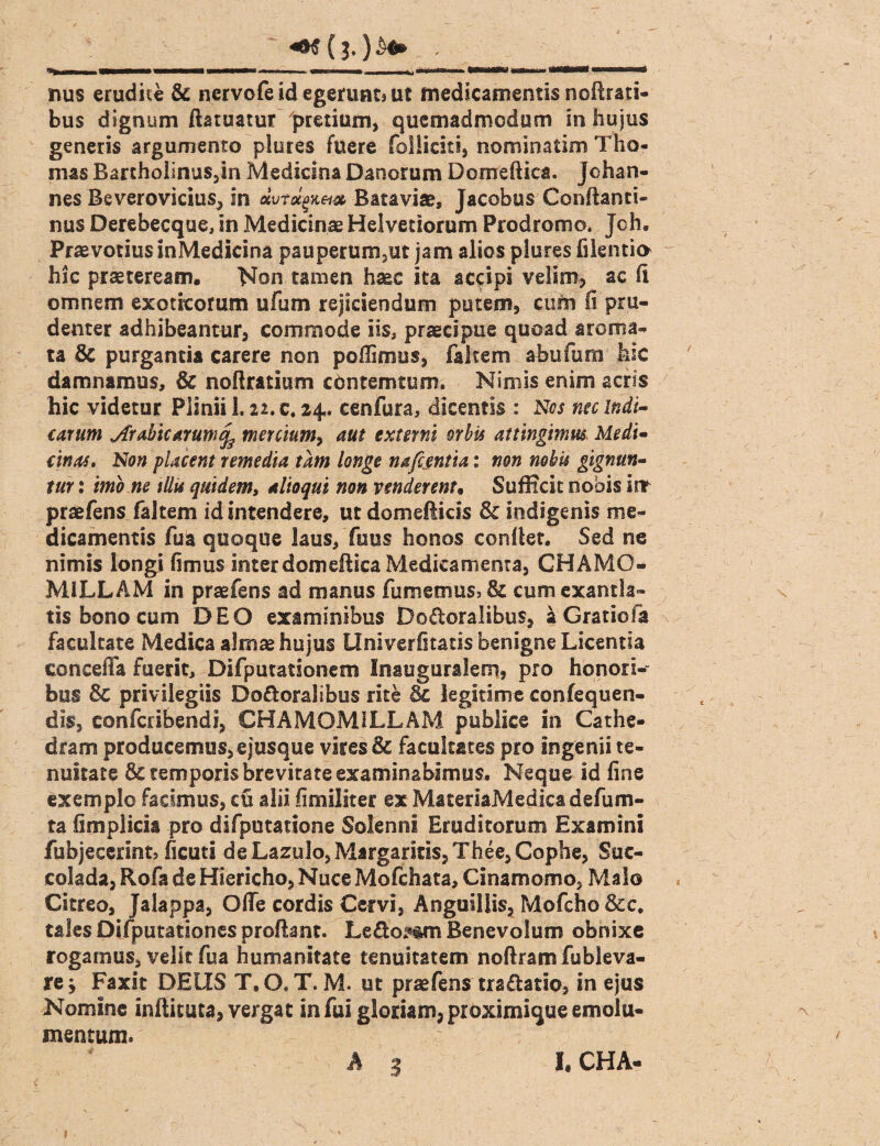 nus erudite & nervofe id egerunt» ut medicamentis nofirati- bus dignum ftatuatur pretium* quemadmodum in hujus generis argumento plures fuere folliciti* nomioatim Tho- mas BarthoiinuSjin Medicina Daoorum Domeftica. jchan- nes Beverovicius* in aWa£jc«# Bataviae, Jacobus Conftanti- nus Derebecque, in Medicinae Helvetiorum Prodromo. Jch. PraevotiusinMedicina pauperum*ut jam alios plures filentio hic praeteream. Non tamen haec ita accipi velim* ac fi omnem exoticorum ufum rejiciendum putem* cum fi pru¬ denter adhibeantur* commode iis, praecipue quoad aroma¬ ta & purgantia carere non poflimus* faltem abuunn hic damnamus, & nofiratium cdntemtum. Nimis enim acris hic videtur Plinii 1. n. c. 24. cenfura, dicentis : Nos nec Indi¬ carum Arabicarum^ mercium, aut externi orbis attingimus Medi¬ cinas. Non placent remedia tam longe nafcentia: non nobis gignun¬ tur : imo ne illis quidem, alioqui non venderent, Sufficit nobis irr praefens faltem id intendere, ut domeUicis & Indigenis me¬ dicamentis fua quoque laus. Tuus honos confiet. Sed ne nimis longi fimus interdomefiica Medicamenta* CHAMO¬ MILLAM in praefens ad manus fumemus, & cum exantla¬ tis bono cum DEO examinibus Do&oralibus* a Gratiofa facultate Medica almae hujus Univerfitatis benigne Licentia concefia fuerit, Difputationem Inauguralem, pro honori¬ bus Sc privilegiis Do&oralibus rite & legitime confequen- dis, confcribendi* CHAMOMILLAM publice in Cathe¬ dram producemus* e jusque vires & facultates pro ingenii te¬ nuitate 5c temporis brevitate examinabimus. Neque id fine exemplo facimus* cu alii fimillter ex MateriaMedica defum- ta fimplicis pro difputatione Solenrsi Eruditorum Examini fubjecerint, ficuti de Lazulo, Margaritis* Thee*Cophe, Suc- colada* Rofa de Hiericho* Nuce Mofchata, Cinamomo* Malo Citreo* Jalappa* Offe cordis Cervi, Anguillis* Mofcho&c. tales Difputationes proflant. Le&omm Benevolum obnixe rogamus* velit fua humanitate tenuitatem noftramfubleva- re* Faxit DEUS T.O.T. M. ut praefens traftatio* in ejus Nomine inftituta* vergat infui gloriam* proximique emolu¬ mentum. I, CHA-