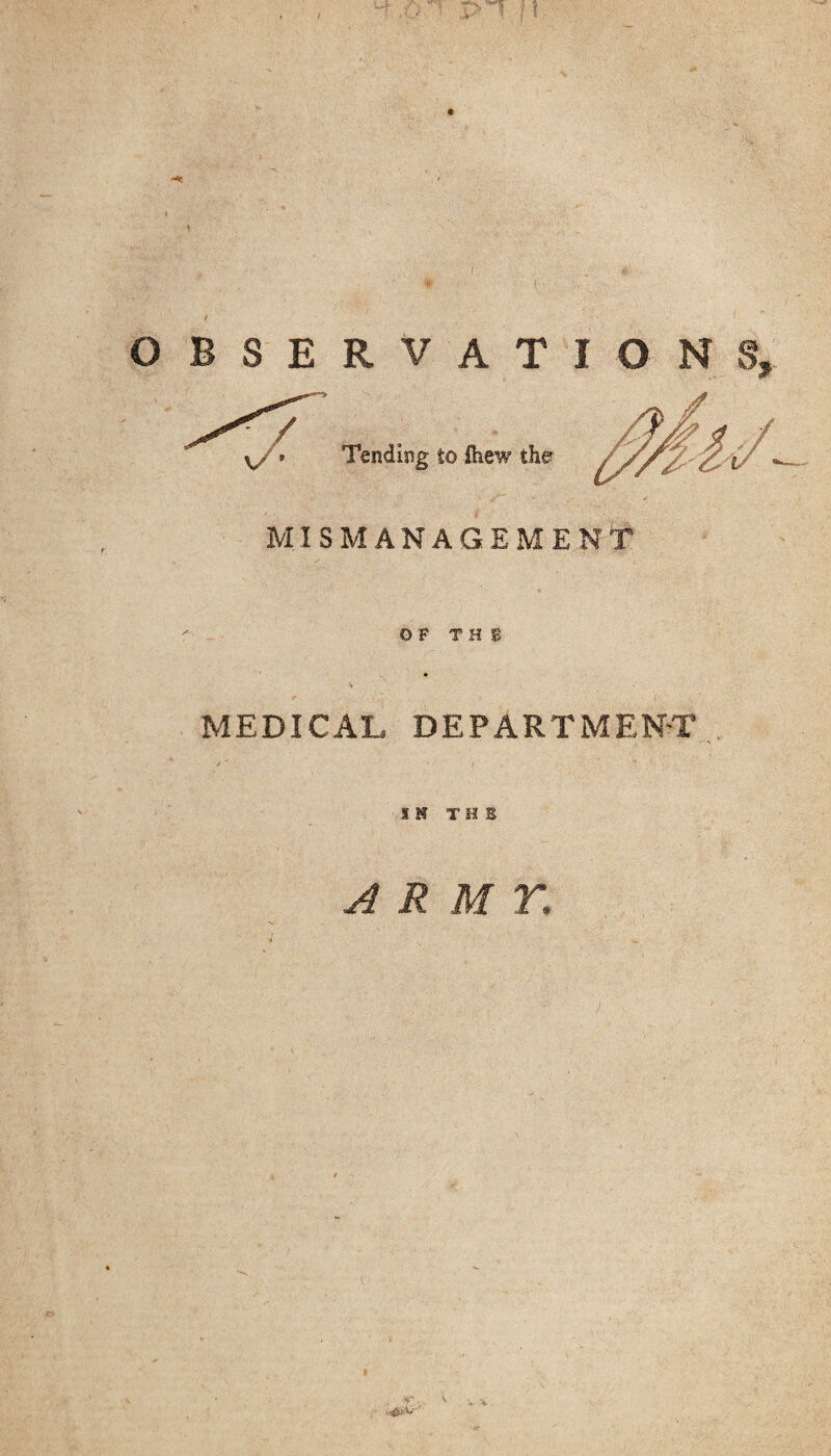 OBSERVATIONS, Tending to ihew the MISMANAGEMENT OF T H E v MEDICAL DEPARTMENT IN THE ARMY. ■