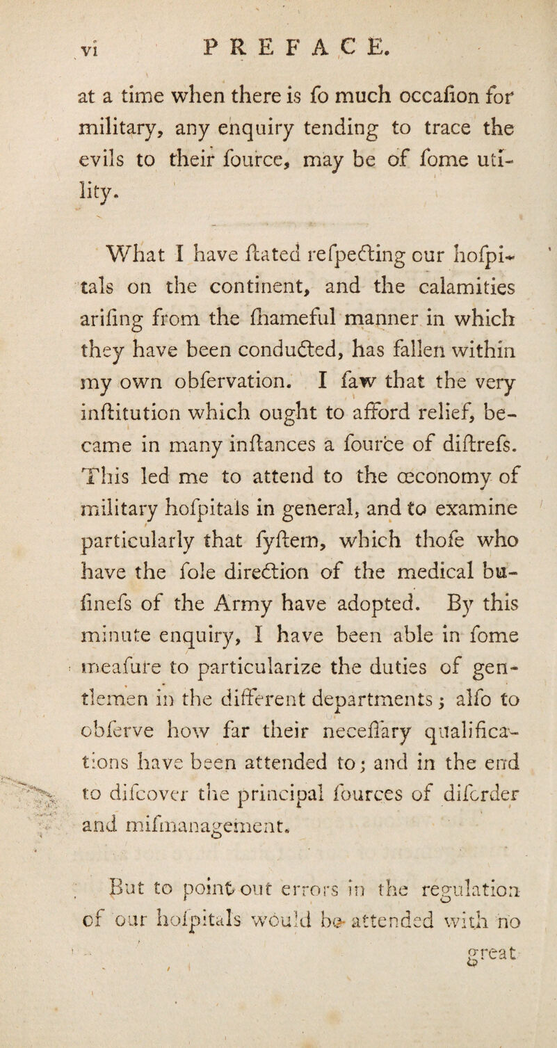 at a time when there is fo much occafion for military, any enquiry tending to trace the evils to their fource, may be of fome uti¬ lity. *v What I have ftated refpedting cur hofpi~ tals on the continent, and the calamities arifing from the fhameful manner in which they have been conducted, has fallen within my own obfervation. I faw that the very inftitution which ought to afford relief, be¬ came in many inftances a fource of diftrefs. This led me to attend to the (economy of military hofpitals in general, and to examine t particularly that fyftem, which thofe who have the foie direction of the medical bu- finefs of the Army have adopted. By this minute enquiry, I have been able in fome meafure to particularize the duties of gen¬ tlemen in the different departments; alfo to obferve how far their neceffary qualifica¬ tions have been attended to; and in the end to difcover the principal fourc.es of difcrder and m ifman ageme n t. But to point out errors in the regulation of our hofpitals would b& attended with no