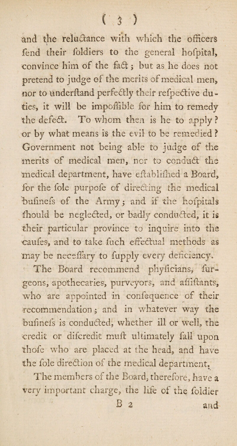 and the reluctance with which the officers fend their foldiers to the general hofpital, convince him of the fadl; but as he does not pretend to judge of the merits of medical men, nor to underfta-nd perfectly their refpedtive du¬ ties, it will be impoffible for him to remedy the defett. To whom then is he to apply? or by what means is the evil to be remedied ? Government not being able to judge of the merits of medical men, nor to condudt the medical department, have eftabliflied a Board, for the foie purpofe of directing the medical ■bufinefs of the Army; and if the hofpitals fhould be negledled, or badly conduced, it is their particular province to inquire into the caufeS', and to take fuch effectual methods as 'may be neceffary to fupply every deficiency. The Board recommend phyiicians, fur- geons, apothecaries, purveyors, and affiftants, wrho are appointed in confluence of their recommendation ; and in whatever way the bufinefs is conducted, whether ill or well, the credit or difcredk maft ultimately fall upon thofe who are placed at the head, and have the foie direction of the medical department. The members of the Board, therefore, have a very important charge, the life of the foldier B z and