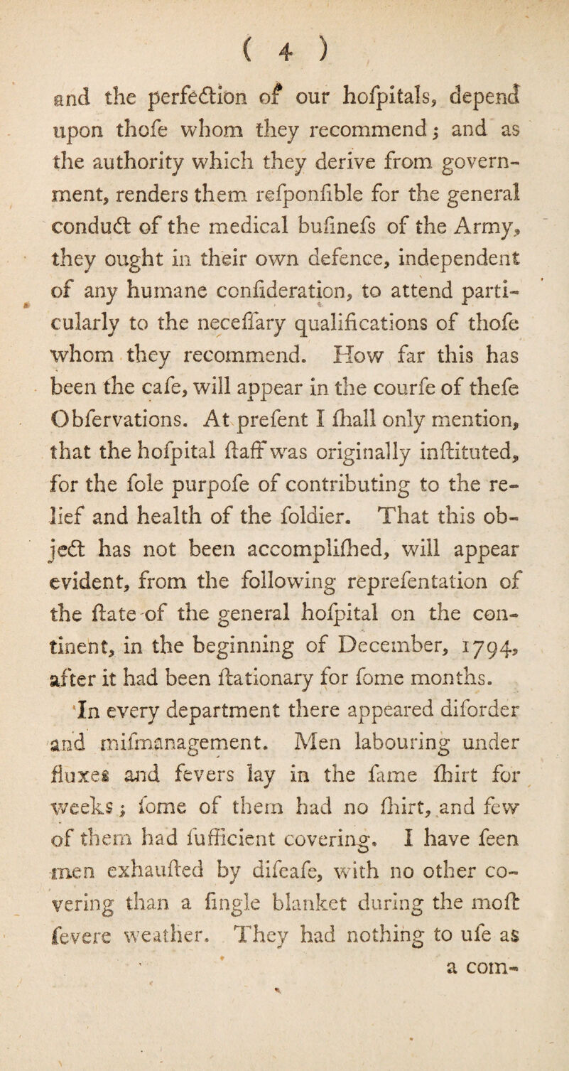 and the perfection of our hofpitals, depend upon thofe whom they recommend and as the authority which they derive from govern¬ ment, renders them refponfible for the general conduct of the medical bulinefs of the Army, they ought in their own defence, independent \ of any humane confideration, to attend parti¬ cularly to the neceffary qualifications of thofe whom they recommend. How far this has been the cafe, will appear in the courfe of thefe Obfervations. At prefent I fhall only mention, that the hofpital ftaff was originally inftituted, for the foie purpofe of contributing to the re¬ lief and health of the foldier. That this ob¬ ject has not been accomplifhed, will appear evident, from the following reprefentation of the ftate of the general holpital on the con¬ tinent, in the beginning of December, 1794, after it had been ftationary for fome months. In every department there appeared diforder and mifinanagement. Men labouring under fluxes and fevers lay in the fame fhirt for weeks; fome of them had no fhirt, and few of them had fufficient covering;. I have feen men exhaufted by difeafe, with no other co¬ vering than a fingle blanket during the mo ft fevere weather. They had nothing to ufe as a coin-