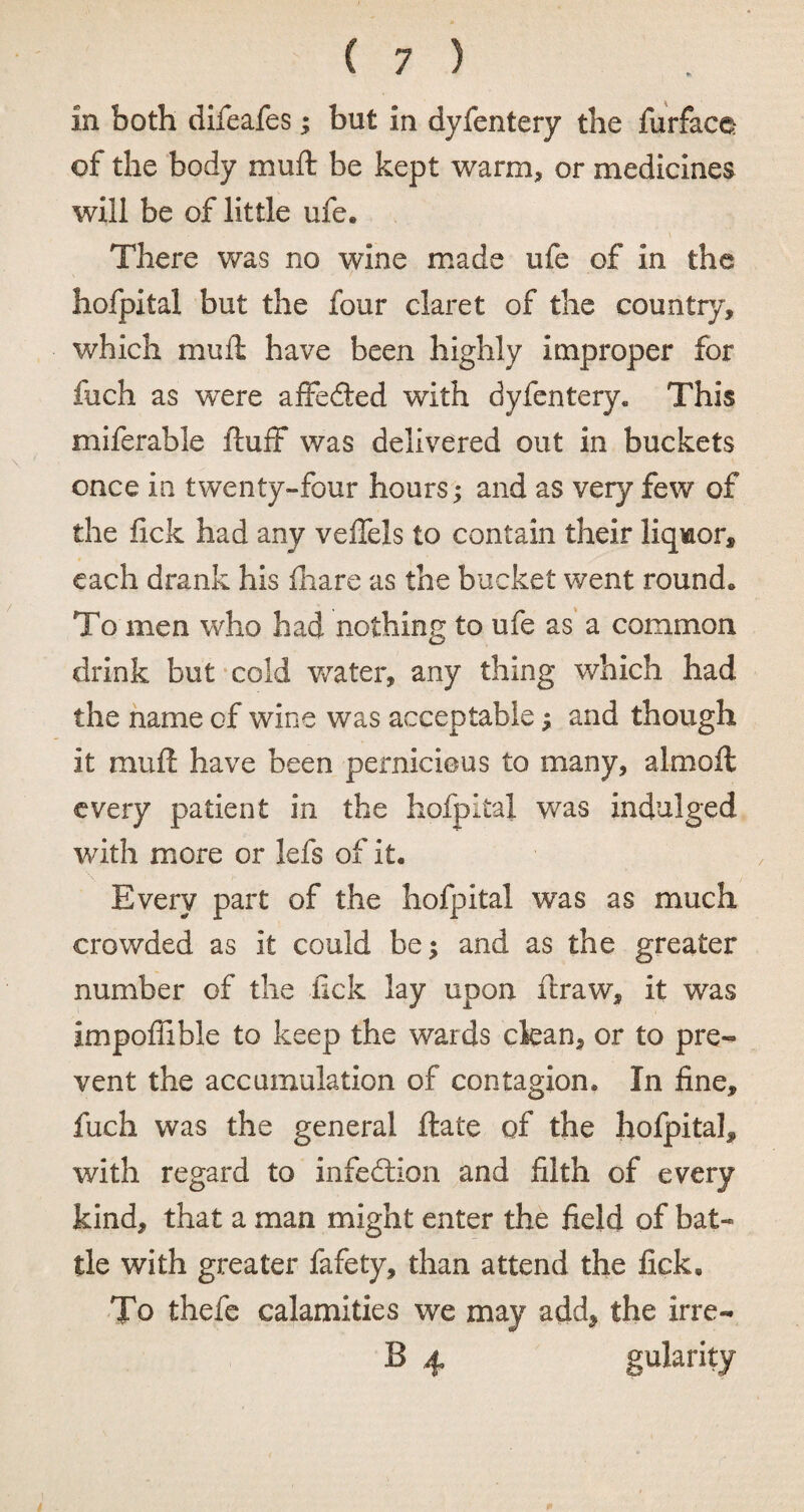 in both difeafes; but in dyfentery the furface of the body muft be kept warm* or medicines will be of little ule. i There was no wine made ufe of in the hofpital but the four claret of the country, which muft have been highly improper for fuch as were affedted with dyfentery* This miferable fluff was delivered out in buckets once in twenty-four hours; and as very few of the lick had any veffels to contain their liquor, each drank his fhare as the bucket went round. To men who had nothing to ufe as a common drink but cold water, any thing which had the name of wine was acceptable ; and though it muft have been pernicious to many, almoft every patient in the hofpital was indulged with more or lefs of it. Every part of the hofpital was as much crowded as it could be; and as the greater number of the lick lay upon ftraw, it was impoffible to keep the wards clean, or to pre¬ vent the accumulation of contagion* In fine, fuch was the general ftate of the hofpital, with regard to infedtion and filth of every kind, that a man might enter the field of bat¬ tle with greater fafety, than attend the fick. To thefe calamities we may add, the irre- B 4 gularity