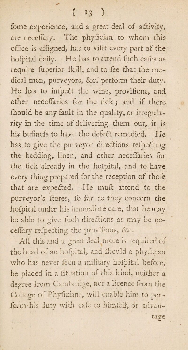 fome experience, and a great deal of adtivity, are neceffary. The phyfician to whom this office is affigned, has to vifit every part of the hofpital daily. He has to attend fuch cafes as require fuperior (kill, and to fee that the me* dical men, purveyors, &c. perform their duty. He has to infpedt the wine, provifions, and other neceffaries for the fick; and if there fhould be any fault in the quality, or irregula¬ rity in the time of delivering them out, it is his bufinefs to haye the defedt remedied. He has to give the purveyor diredtions refpedling the bedding, linen, and other neceffaries for the fick already in the hofpital, and to have every thing prepared for the reception of thofe that are expedled. He muff attend to the purveyor's ftores, fo far as they concern the hofpital under his immediate care, that he may be able to give fuch diredtions as may be ne- ceffary refpedling the provifions, &c. All this and a great deal more is required of the head of an hofpital, and fhould a phyfician who has never feen a military hofpital before, be placed in a fituation of this kind, neither a degree from Cambridge, nor a licence from the College of Phyficians, will enable him to per¬ form-his duty with eafe to himfelf, or advan¬ tage