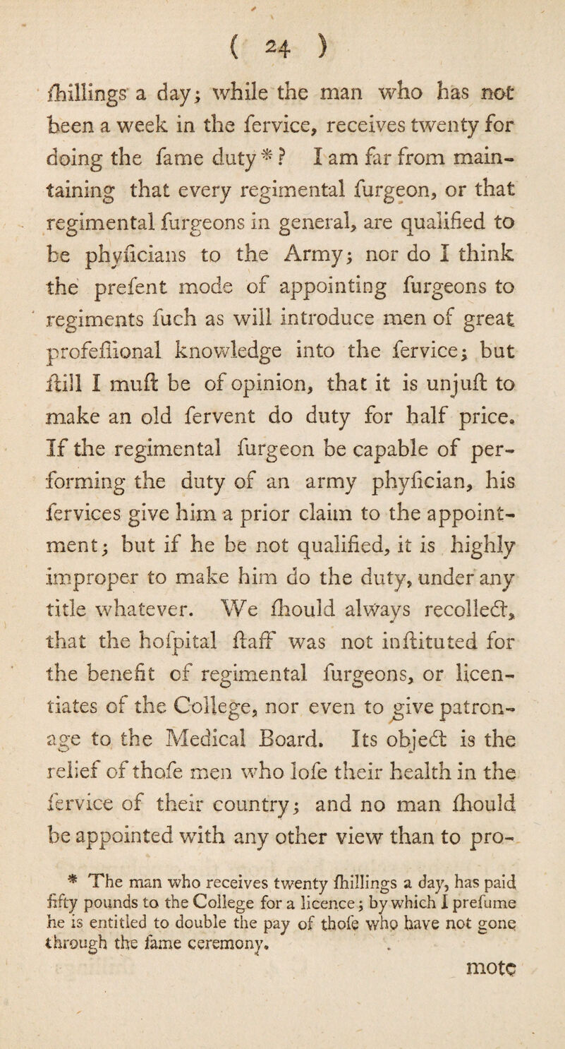 {hillings a day; while the man who has not been a week in the fervice, receives twenty for doing the fame duty * ? I am far from main¬ taining that every regimental furgeon, or that regimental furgeons in general, are qualified to be phyficians to the Army; nor do I think the prefent mode of appointing furgeons to regiments fuch as will introduce men of great profefiional knowledge into the fervice; but ftill I muft be of opinion, that it is unjufl to make an old fervent do duty for half price* If the regimental furgeon be capable of per¬ forming the duty of an army phyfician, his fervices give him a prior claim to the appoint¬ ment; but if he be not qualified, it is highly improper to make him do the duty* under any title whatever. We fhould always recolledt, that the hofpital ftaff was not inftituted for the benefit cf regimental furgeons, or licen¬ tiates of the College* nor even to give patron¬ age to the Medical Board. Its objedt is the relief of thofe men who lofe their health in the fervice of their country; and no man fhould be appointed with any other view than to pro- * The man who receives twenty fhillings a day, has paid fifty pounds to the College for a licence; by which I prefume he is entitled to double the pay of thofe who have not gone through the fame ceremony. mote