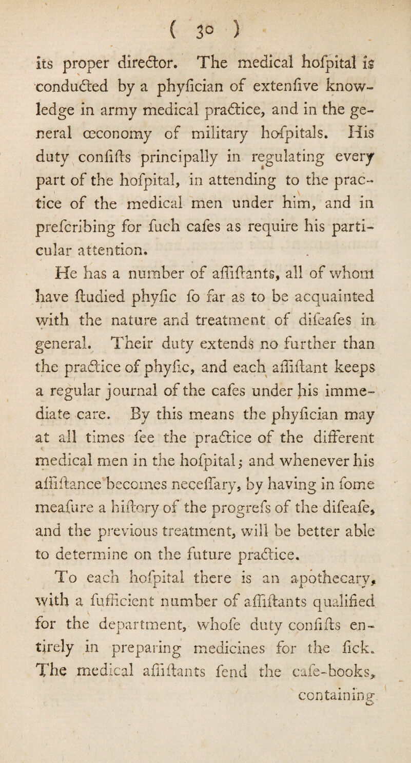 ( 3° ) its proper diredtor. The medical hofpital is conduced by a phyfician of extenfive know¬ ledge in army medical pradtice, and in the ge¬ neral ceconomy of military hofpitals. His duty confifts principally in regulating every part of the hofpital, in attending to the prac¬ tice of the medical men under him, and in prefcribing for fuch cafes as require his parti¬ cular attention. He has a number of affiflants, all of whom have ftudied phyfic fo far as to be acquainted with the nature and treatment of difeafes in general. Their duty extends no further than the pradtice of phyfic, and each affifiant keeps a regular journal of the cafes under his imme¬ diate care. By this means the phyiician may at all times fee the pradtice of the different medical men in the hofpital; and whenever his affiftance becomes necelfary, by having in fome meafure a hiftory of the progrefs of the difeafe, and the previous treatment, will be better able to determine on the future pradtice. To each hofpital there is an apothecary, with a fufficient number of affiflants qualified for the department, whofe duty confifts en¬ tirely in preparing medicines for the lick. The medical affiflants fend the cafe-hooks, containing-