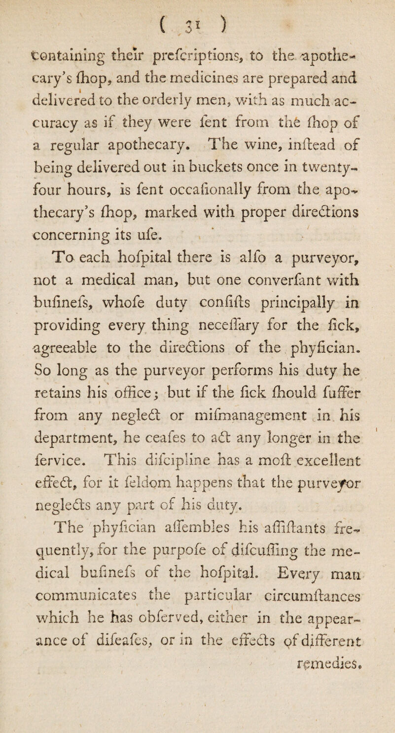 containing their prefcriptions, to the apothe- cary's (hop* and the medicines are prepared and delivered to the orderly men, with as much ac- * curacy as if they were lent from the (hop of a regular apothecary. The wine, inftead of being delivered out in buckets once in twenty- four hours, is fent occasionally from the apo¬ thecary's (hop, marked with proper directions concerning its ufe. To each hofpital there is alio a purveyor, not a medical man, but one converfant with bufinefs, whofe duty confifts principally in providing every thing neceffary for the lick, agreeable to the directions of the phyfician. So long as the purveyor performs his duty he retains his office; but if the lick fhould fuffer from any negleCt or mifmanagement in his department, he ceafes to aCt any longer in the fervice. This difcipline has a moll; excellent effeCt, for it feldom happens that the purveyor negleCts any part of his duty. The phyfician affembles his affiftants fre¬ quently, for the purpofe of difcuffing the me¬ dical bufinefs of the hofpital. Every man communicates the particular circumftances which he has obferved, either in the appear¬ ance of difeafes, or in the effeCts of different remedies.