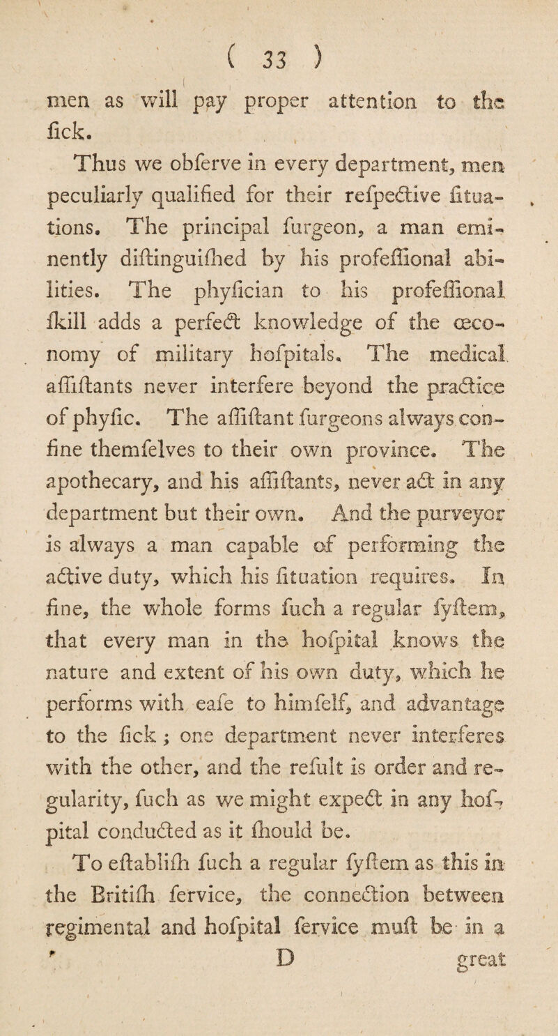 men as will pay proper attention to the fick. Thus we obferve in every department, men peculiarly qualified for their refpeftive fitua- tions. The principal furgeon, a man emi¬ nently diftinguifhed by his profeffional abi¬ lities. The phyfician to his profeffional Ikill adds a perfedt knowledge of the (Eco¬ nomy of military hofpitals. The medical, affiftants never interfere beyond the praftice of phyfic. The affiftant furgeons always.con¬ fine themfelves to their own province. The apothecary, and his affiftants, never aft in any department but their own. And the purveyor is always a man capable of performing the aftive duty, which his fituation requires. In fine, the whole forms fuch a regular fyftem, that every man in the hofpital knows the nature and extent of his own duty, which he performs with eafe to himfelf, and advantage to the fick; one department never interferes with the other, and the refiilt is order and re¬ gularity, fuch as we might expeft in any lioffi pital conducted as it ihould be. To eftablifh fuch a regular fyftem as this in the Eritifh fervice, the conneftion between regimental and hofpital fervice rauft he in a f D great / i