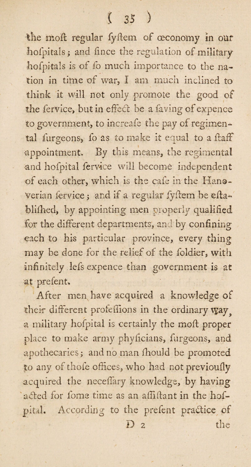 / { 35 ) tlie moft regular fyftetn of ceconomy in oUf holpitals ; and iince the regulation of military hofpitals is of fo much importance to the na¬ tion in time of war* I am much Inclined to think it will not only promote the good of the fervice-, but in effedt be a having of expence to government to increase the pay of regimen¬ tal furgeons, fo as to make it equal to a ftaff -appointment* By this means, the regimental •and hofpital fervice will become independent •of each other, which is the cafe In the Hano¬ verian fervice; and if a regular fyftem be efta- blifhed, by appointing men properly qualified for the different departments, and by confining each to his particular province, every thing may be done for the relief of the foldier, with infinitely lefs expence than government is at at prefent* After men have acquired a knowledge of their different profeffions in the ordinary vyay a military hofpital is certainly the moft proper place to make army phyficians, furgeons, and apothecaries; and no man fhould be promoted to any of thofe offices, who had not previoufly acquired the neceflary knowledge, by having a died for fame time as an affiftant in the hof- pital. According to the prefent practice of Da the