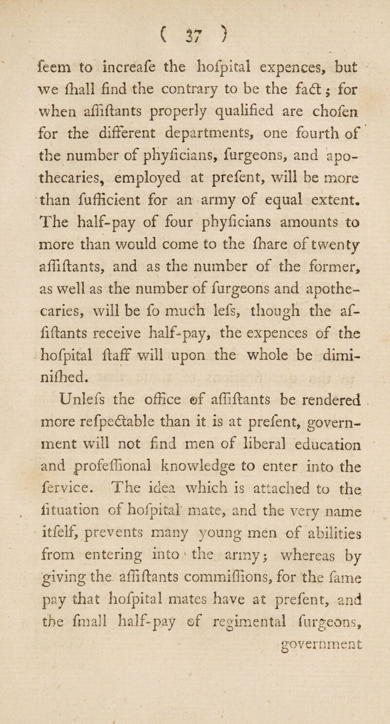 feem to increafe the hofpitai expences, but we fhall find the contrary to be the fad: ; for when affiftants properly qualified are chofen for the different departments, one fourth of the number of pHyficians, furgeons, and apo¬ thecaries, employed at prefent, will he more than fufficient for an army of equal extent. The half-pay of four phyficians amounts to more than would come to the fhare of twenty affiftants, and as the number of the former, as well as the number of furgeons and apothe¬ caries, will be fo much lefs, though the af¬ fiftants receive half-pay, the expences of the hofpitai ftaff will upon the whole be dimi- nifhed. Unlefs the office ©f affiftants be rendered more refpedahle than it is at prefent, govern¬ ment will not find men of liberal education and profeffional knowledge to enter into the fervice. The idea which is attached to the, iituation of hofpitai mate, and the very name itfelf, prevents many young men of abilities from entering into ' the army; whereas by giving the affiftants commiffions, for the fame pay that hofpitai mates have at prefent, and the fmali half-pay of regimental furgeons, government