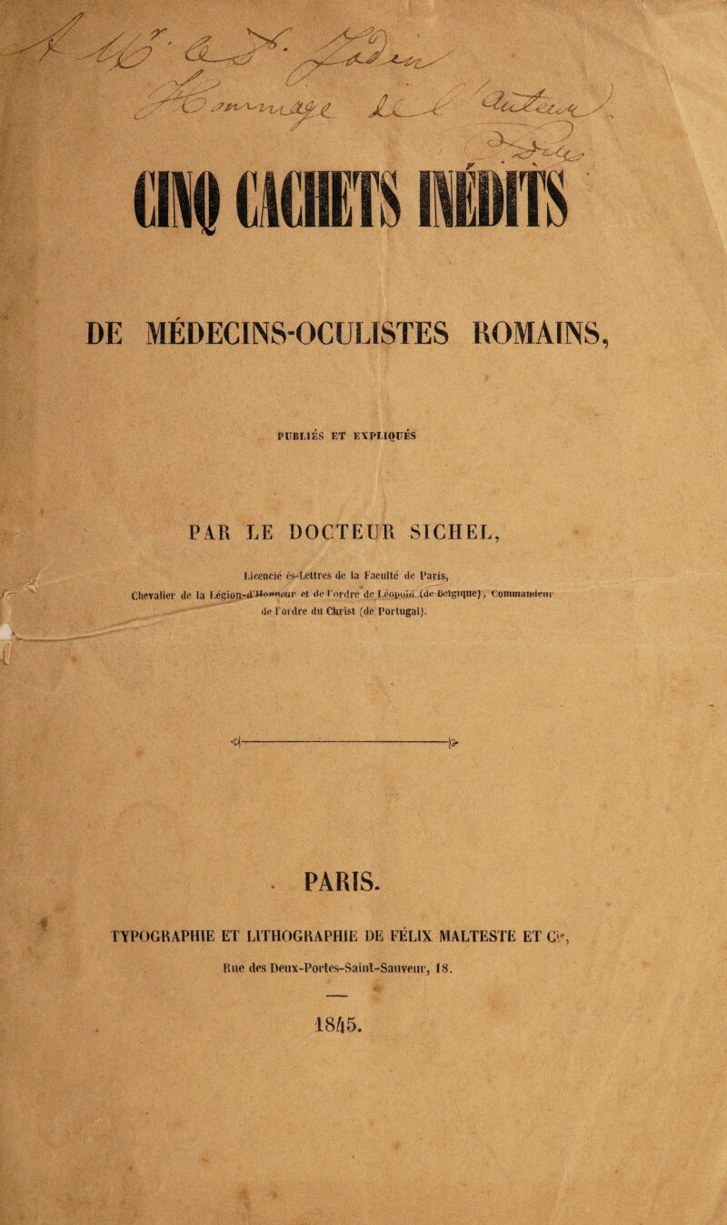 DE MÉDECINS-OCULISTES ROMAINS, PUBLIÉS ET EXPLIQUÉS PAR LE DOCTEUR SICHEL, Licencié ès-Lettres de la Faculté de Paris, Chevalier de la Légion-d’Hotmeur et rte l’ordre de Léopiùù (de Belgique), Commandeur de l’ordre du Christ (de Portugal). 4 P PARIS. TYPOGRAPHIE ET LITHOGRAPHIE DE FELIX MALTESTE ET O, Rue des Deux-Portes-Saint-Sauveur, 18. 1845