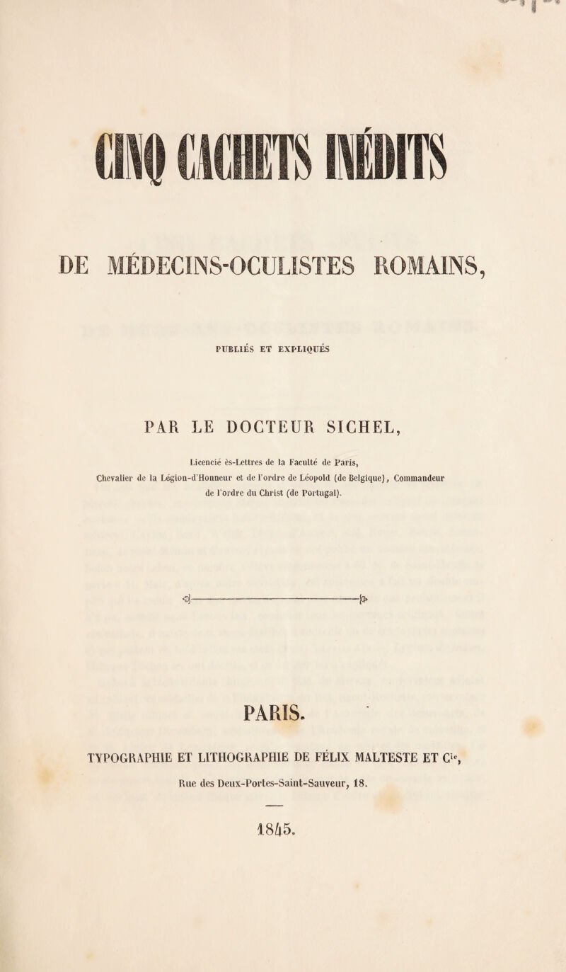 DE ROMAINS MÉDECINS-OCULISTES PUBLIÉS ET EXPLIQUÉS PAR LE DOCTEUR SICHEL, Licencié ès-Lettres de la Faculté de Paris, Chevalier de la Légion-d'Honneur et de l’ordre de Léopold (de Belgique), Commandeur de l’ordre du Christ (de Portugal). 4 P> PARIS. TYPOGRAPHIE ET LITHOGRAPHIE DE FÉLIX MALTESTE ET O, Rue des Deux-Portes-Saint-Sauveur, 18. 1845