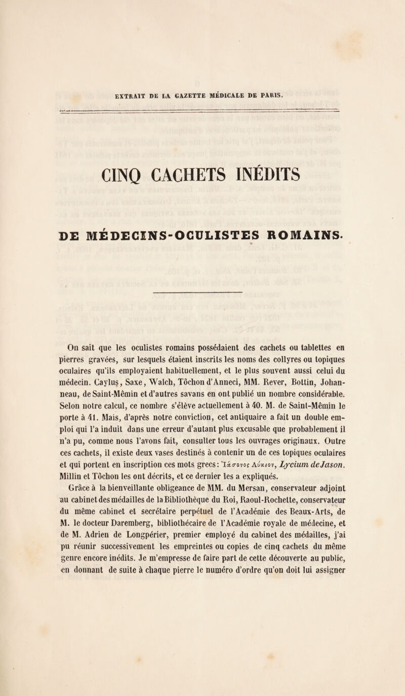 EXTRAIT DE LA GAZETTE MÉDICALE DE PARIS. CINQ CACHETS INÉDITS DE MÉDECINS-OCULISTES ROMAINS. On sait que les oculistes romains possédaient des cachets ou tablettes en pierres gravées, sur lesquels étaient inscrits les noms des collyres ou topiques oculaires qu’ils employaient habituellement, et le plus souvent aussi celui du médecin. Caylus, Saxe, Walch, Tôchond’Anneci, MM. Rever, Botlin, Johan- neau, de Saint-Mêmin et d’autres savans en ont publié un nombre considérable. Selon notre calcul, ce nombre s’élève actuellement à 40. M. de Sainl-Mêmin le porte à 41. Mais, d’après notre conviction, cet antiquaire a fait un double em¬ ploi qui Ta induit dans une erreur d’autant plus excusable que probablement il n’a pu, comme nous l’avons fait, consulter tous les ouvrages originaux. Outre ces cachets, il existe deux vases destinés à contenir un de ces topiques oculaires et qui portent en inscription ces mots grecs: ’làrovoc Avjuov, Lycium dejason. Millin et Tôchon les ont décrits, et ce dernier les a expliqués. Grâce à la bienveillante obligeance de MM. du Mersan, conservateur adjoint au cabinet des médailles de la Bibliothèque du Roi, Raoul-Rochette, conservateur du même cabinet et secrétaire perpétuel de l’Académie des Beaux-Arts, de M. le docteur Daremberg, bibliothécaire de l’Académie royale de médecine, et de M. Adrien de Longpérier, premier employé du cabinet des médailles, j’ai pu réunir successivement les empreintes ou copies de cinq cachets du même genre encore inédits. Je m’empresse de faire part de cette découverte au public, en donnant de suite à chaque pierre le numéro d’ordre qu’on doit lui assigner