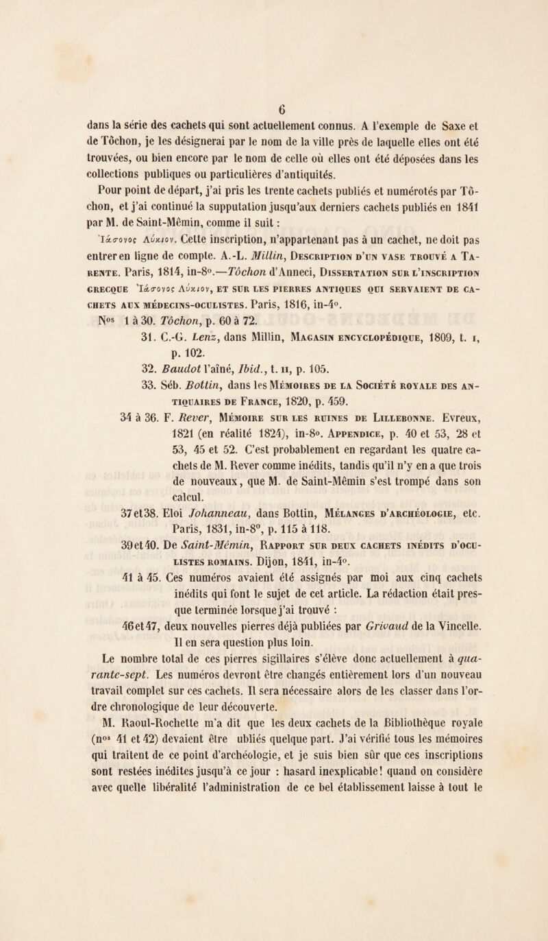 dans la série des cachets qui sont actuellement connus. A l’exemple de Saxe et de Tôchon, je les désignerai par le nom de la ville près de laquelle elles ont été trouvées, ou bien encore par le nom de celle où elles ont été déposées dans les collections publiques ou particulières d’antiquités. Pour point de départ, j’ai pris les trente cachets publiés et numérotés par Tô¬ chon, et j’ai continué la supputation jusqu’aux derniers cachets publiés en 1841 par M. de Saint-Mêmin, comme il suit : 'Iolitovoç Avic/ov. Cette inscription, n’appartenant pas à un cachet, ne doit pas entrer en ligne de compte. A.-L. Millin, Description d’un vase trouvé a Ta- rente. Paris, 1814, in-8°.—Tôchon d’Anneci, Dissertation sur l’inscription GRECQUE Tdicrovoç Aux./0V, ET SUR LES PIERRES ANTIQUES QUI SERVAIENT DE CA¬ CHETS aux médecins-oculistes. Paris, 1816, in-4°. 1 à 30. Tôchon, p. 60 à 72. 31. C.-G. Lenz, dans Millin, Magasin encyclopédique, 1809, t. i, p. 102. 32. Baudot Ydîné, Ibid., t. n, p. 105. 33. Séb. Bottin, dans les Mémoires de la Société royale des an¬ tiquaires de France, 1820, p. 459. 34 à 36. F. Rever, Mémoire sur les ruines de Lillebonne. Evreux, 1821 (en réalité 1824), in-8°. Appendice, p. 40 et 53, 28 et 53, 45 et 52. C’est probablement en regardant les quatre ca¬ chets de M. Rever comme inédits, tandis qu’il n’y en a que trois de nouveaux, que M. de Saint-Mêmin s’est trompé dans son calcul. 37et38. Eloi Johanneau, dans Bottin, Mélanges d’archéologie, etc. Paris, 1831, in-8°, p. 115 à 118. 39 et 40. De Saint-Mêmin, Rapport sur deux cachets inédits d’ocu¬ listes romains. Dijon, 1841, in-4°. 41 à 45. Ces numéros avaient été assignés par moi aux cinq cachets inédits qui font le sujet de cet article. La rédaction était pres¬ que terminée lorsque j’ai trouvé : 46 et 47, deux nouvelles pierres déjà publiées par Grivaud de la Vincelle. Il en sera question plus loin. Le nombre total de ces pierres sigillaires s’élève donc actuellement à qua¬ rante-sept. Les numéros devront être changés entièrement lors d’un nouveau travail complet sur ces cachets. Il sera nécessaire alors de les classer dans l’or¬ dre chronologique de leur découverte. M. Raoul-Rochette m’a dit que les deux cachets de la Bibliothèque royale (nos 41 et 42) devaient être ubliés quelque part. J’ai vérifié tous les mémoires qui traitent de ce point d’archéologie, et je suis bien sûr que ces inscriptions sont restées inédites jusqu’à ce jour : hasard inexplicable ! quand on considère avec quelle libéralité l’administration de ce bel établissement laisse à tout le