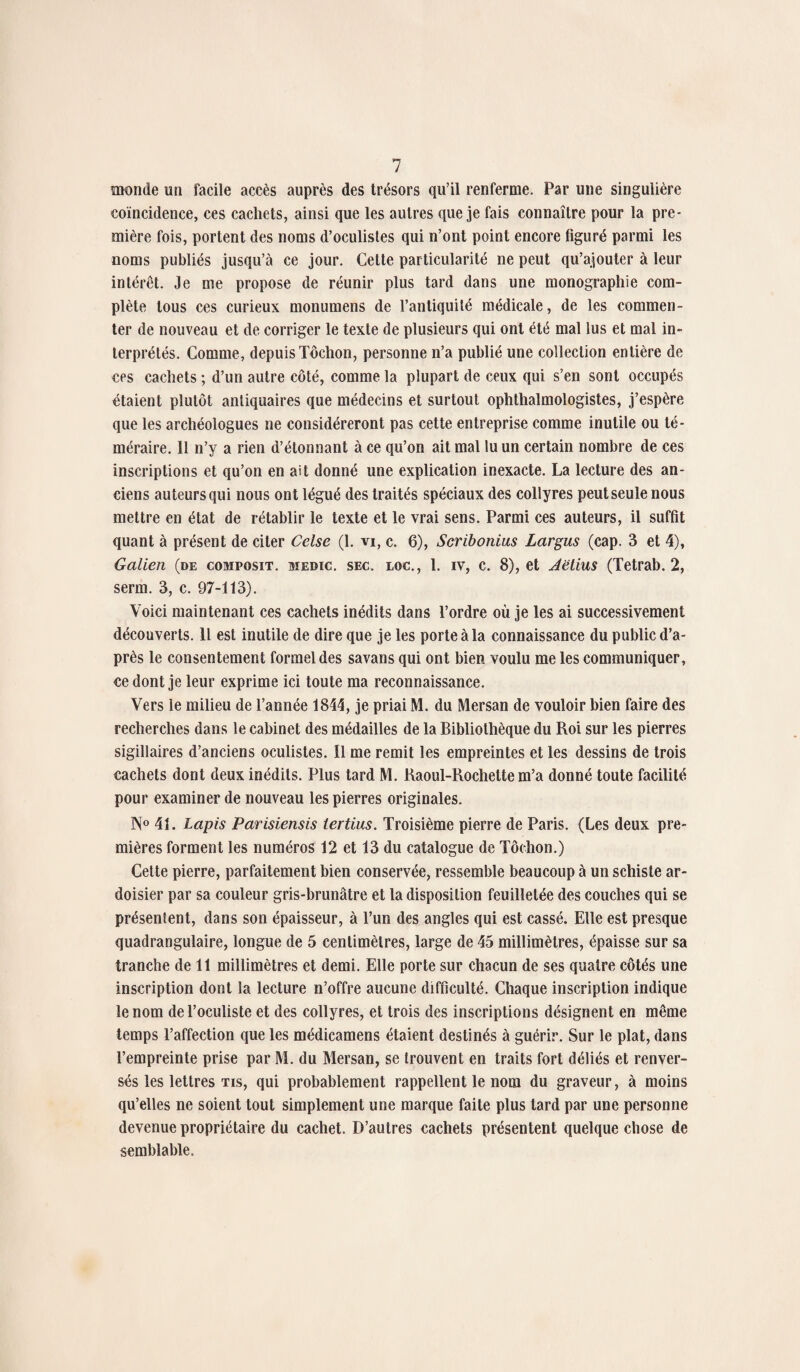monde un facile accès auprès des trésors qu’il renferme. Par une singulière coïncidence, ces cachets, ainsi que les autres que je fais connaître pour la pre¬ mière fois, portent des noms d’oculistes qui n’ont point encore figuré parmi les noms publiés jusqu’à ce jour. Cette particularité ne peut qu’ajouter à leur intérêt. Je me propose de réunir plus tard dans une monographie com¬ plète tous ces curieux monumens de l’antiquité médicale, de les commen¬ ter de nouveau et de corriger le texte de plusieurs qui ont été mal lus et mal in¬ terprétés. Comme, depuis Tôchon, personne n’a publié une collection entière de ccs cachets ; d’un autre côté, comme la plupart de ceux qui s’en sont occupés étaient plutôt antiquaires que médecins et surtout ophthalmologistes, j’espère que les archéologues ne considéreront pas cette entreprise comme inutile ou té¬ méraire. 11 n’y a rien d’étonnant à ce qu’on ait mal lu un certain nombre de ces inscriptions et qu’on en ait donné une explication inexacte. La lecture des an¬ ciens auteurs qui nous ont légué des traités spéciaux des collyres peut seule nous mettre en état de rétablir le texte et le vrai sens. Parmi ces auteurs, il suffit quant à présent de citer Celse (1. vi, c. 6), Scribonius Largus (cap. 3 et 4), Galien (de composit. medic. sec. loc., 1. iv, c. 8), et Jetius (Tetrab. 2, serm. 3, c. 97-113). Voici maintenant ces cachets inédits dans l’ordre où je les ai successivement découverts. Il est inutile de dire que je les porte à la connaissance du public d’a¬ près le consentement formel des savans qui ont bien voulu me les communiquer, ce dont je leur exprime ici toute ma reconnaissance. Vers le milieu de l’année 1844, je priai M. du Mersan de vouloir bien faire des recherches dans le cabinet des médailles de la Bibliothèque du Roi sur les pierres sigillaires d’anciens oculistes. 11 me remit les empreintes et les dessins de trois cachets dont deux inédits. Plus tard M. Raoul-Rochette m’a donné toute facilité pour examiner de nouveau les pierres originales. N° 4L Lapis Parisiensis iertius. Troisième pierre de Paris. (Les deux pre¬ mières forment les numéros 12 et 13 du catalogue de Tôchon.) Cette pierre, parfaitement bien conservée, ressemble beaucoup à un schiste ar- doisier par sa couleur gris-brunâtre et la disposition feuilletée des couches qui se présentent, dans son épaisseur, à l’un des angles qui est cassé. Elle est presque quadrangulaire, longue de 5 centimètres, large de 45 millimètres, épaisse sur sa tranche de 11 millimètres et demi. Elle porte sur chacun de ses quatre côtés une inscription dont la lecture n’offre aucune difficulté. Chaque inscription indique le nom de l’oculiste et des collyres, et trois des inscriptions désignent en même temps l’affection que les médicamens étaient destinés à guérir. Sur le plat, dans l’empreinte prise par M. du Mersan, se trouvent en traits fort déliés et renver¬ sés les lettres tis, qui probablement rappellent le nom du graveur, à moins qu’elles ne soient tout simplement une marque faite plus tard par une personne devenue propriétaire du cachet. D’autres cachets présentent quelque chose de semblable.