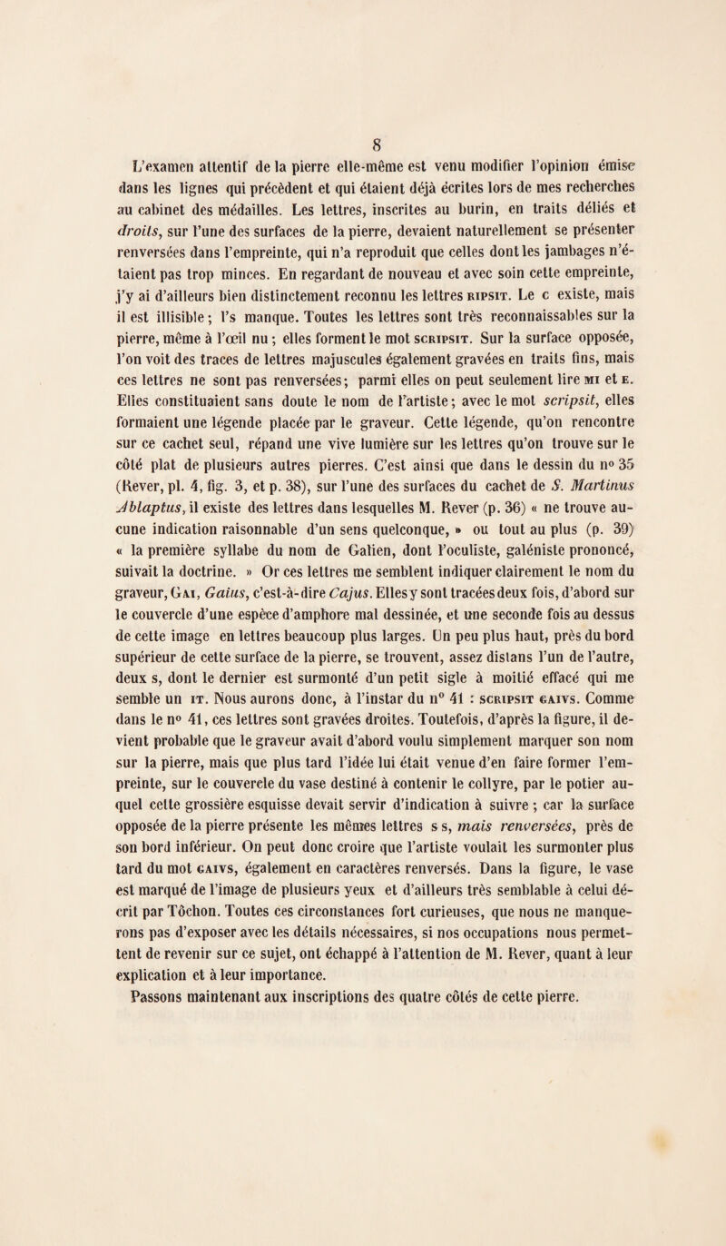 L’examen attentif de la pierre elle-même est venu modifier l’opinion émise dans les lignes qui précèdent et qui étaient déjà écrites lors de mes recherches au cabinet des médailles. Les lettres, inscrites au burin, en traits déliés et droits, sur l’une des surfaces de la pierre, devaient naturellement se présenter renversées dans l’empreinte, qui n’a reproduit que celles dont les jambages n’é¬ taient pas trop minces. En regardant de nouveau et avec soin cette empreinte, j’y ai d’ailleurs bien distinctement reconnu les lettres ripsit. Le c existe, mais il est illisible ; l’s manque. Toutes les lettres sont très reconnaissables sur la pierre, même à l’œil nu ; elles forment le mot scripsit. Sur la surface opposée, l’on voit des traces de lettres majuscules également gravées en traits fins, mais ces lettres ne sont pas renversées; parmi elles on peut seulement lire mi et e. Elles constituaient sans doute le nom de l’artiste ; avec le mot scripsit, elles formaient une légende placée par le graveur. Cette légende, qu’on rencontre sur ce cachet seul, répand une vive lumière sur les lettres qu’on trouve sur le côté plat de plusieurs autres pierres. C’est ainsi que dans le dessin du n« 35 (Rever, pl. 4, fig. 3, et p. 38), sur l’une des surfaces du cachet de S. Martinus Jblaptus, il existe des lettres dans lesquelles M. Rever (p. 36) « ne trouve au¬ cune indication raisonnable d’un sens quelconque, » ou tout au plus (p. 39) « la première syllabe du nom de Galien, dont l’oculiste, galéniste prononcé, suivait la doctrine. » Or ces lettres me semblent indiquer clairement le nom du graveur, Ga.i, Gains, c’est-à-dire Cajus. Elles y sont tracées deux fois, d’abord sur le couvercle d’une espèce d’amphore mal dessinée, et une seconde fois au dessus de cette image en lettres beaucoup plus larges. Un peu plus haut, près du bord supérieur de cette surface de la pierre, se trouvent, assez dislans l’un de l’autre, deux s, dont le dernier est surmonté d’un petit sigle à moitié effacé qui me semble un it. Nous aurons donc, à l’instar du n° 41 : scripsit gaivs. Comme dans le n° 41, ces lettres sont gravées droites. Toutefois, d’après la figure, il de¬ vient probable que le graveur avait d’abord voulu simplement marquer son nom sur la pierre, mais que plus tard l’idée lui était venue d’en faire former l’em¬ preinte, sur le couvercle du vase destiné à contenir le collyre, par le potier au¬ quel celte grossière esquisse devait servir d’indication à suivre ; car la surface opposée de la pierre présente les mêmes lettres s s, mais renversées, près de son bord inférieur. On peut donc croire que l’artiste voulait les surmonter plus tard du mot gaivs, également en caractères renversés. Dans la figure, le vase est marqué de l’image de plusieurs yeux et d’ailleurs très semblable à celui dé¬ crit par Tôchon. Toutes ces circonstances fort curieuses, que nous ne manque¬ rons pas d’exposer avec les détails nécessaires, si nos occupations nous permet¬ tent de revenir sur ce sujet, ont échappé à l’attention de M. Rever, quant à leur explication et à leur importance. Passons maintenant aux inscriptions des quatre côtés de cette pierre.