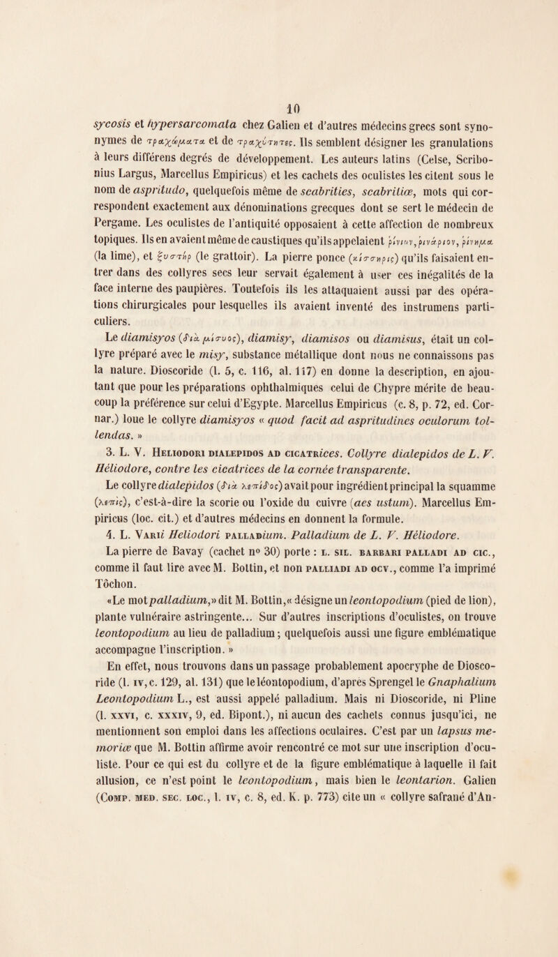 sycosis et hypersarcomata chez Galien et d’autres médecins grecs sont syno¬ nymes de Tpct^pctTei et de 'rpa^rmec. Ils semblent désigner les granulations à leurs différens degrés de développement. Les auteurs latins (Celse, Scribo- nius Largus, Marcellus Empiricus) et les cachets des oculistes les citent sous le nom de aspritudo, quelquefois même de scabrities, scabriiiœ, mots qui cor¬ respondent exactement aux dénominations grecques dont se sert le médecin de Pergame. Les oculistes de l’antiquité opposaient à cette affection de nombreux topiques. Ils en avaient même de caustiques qu’ils appelaient P * V / O v , plVotpiOV, p/VHjUCt (la lime), et Çvo-t»p (le grattoir). La pierre ponce (*îa-empiç) qu’ils faisaient en¬ trer dans des collyres secs leur servait également à user ces inégalités de la face interne des paupières. Toutefois ils les attaquaient aussi par des opéra¬ tions chirurgicales pour lesquelles ils avaient inventé des instrumens parti¬ culiers. Le diamisyos (<Pik p'rruoç), dictmisy, diamisos ou diamisus, était un col¬ lyre préparé avec le misy, substance métallique dont nous ne connaissons pas la nature. Dioscoride (1. 5, c. 116, al. 117) en donne la description, en ajou¬ tant que pour les préparations ophthalmiques celui de Chypre mérite de beau¬ coup la préférence sur celui d’Egypte. Marcellus Empiricus (c. 8, p. 72, ed. Cor- nar.) loue le collyre diamisyos « quod facit ad aspritudines oculorum tol- lendas. » 3. L. Y. Heliodori dialepidos ad cicatriccs. Collyre dialepidos de L. F. Hèliodore, contre les cicatrices de la cornée transparente. Le collyre dialepidos {S'tk xsTricToç) avait pour ingrédient principal la squamme (xfTriç), c’est-à-dire la scorie ou l’oxide du cuivre (aes ustum). Marcellus Em¬ piricus (loc. cit.) et d’autres médecins en donnent la formule. 4. L. Yariî Heliodori palladium. Palladium de L. V. Hèliodore. La pierre de Bavay (cachet n° 30) porte : l. sil. barbari palladi ad cic., comme il faut lire avec M. Bottin, et non palliadi ad ocv., comme l’a imprimé Tôchon. «Le motpalladiumy dit M. Bottin,« désigne un leoniopodium (pied de lion), plante vulnéraire astringente... Sur d’autres inscriptions d’oculistes, on trouve leontopodium au lieu de palladium ; quelquefois aussi une figure emblématique accompagne l’inscription. » En effet, nous trouvons dans un passage probablement apocryphe de Diosco¬ ride (1. iv, c. 129, al. 131) que leléontopodium, d’apres Sprengel le Gnaphalium Leontopodium L., est aussi appelé palladium. Mais ni Dioscoride, ni Pline (1. xxvi, c. xxxiv, 9, ed. Bipont.), ni aucun des cachets connus jusqu’ici, ne mentionnent son emploi dans les affections oculaires. C’est par un lapsus me- moriœ que M. Bottin affirme avoir rencontré ce mot sur une inscription d’ocu¬ liste. Pour ce qui est du collyre et de la ligure emblématique à laquelle il fait allusion, ce n’est point le leontopodium, mais bien le leontarion. Galien (Comp. med. sec. loc., 1. iv, c. 8, ed. K. p. 773) cite un «c collyre safrané d’An-