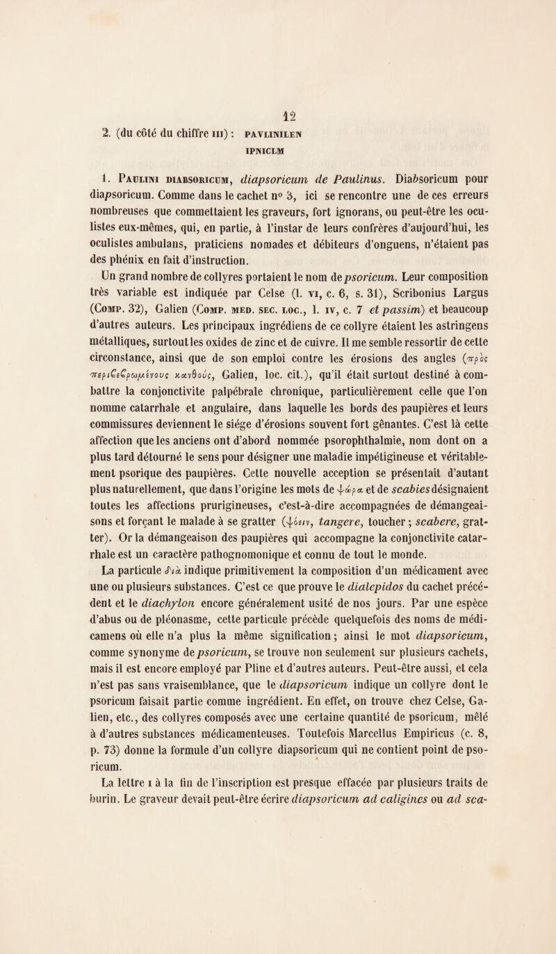2. (du côté du chiffre m) : pavlimlen IPNICLM 1. Paueini diabsoricum, diapsoricum de Paulinus. Diaùsoricum pour diapsoricum. Comme dans le cachet n° 3, ici se rencontre une de ces erreurs nombreuses que commettaient les graveurs, fort ignorans, ou peut-être les ocu¬ listes eux-mêmes, qui, en partie, à l’instar de leurs confrères d’aujourd’hui, les oculistes ambulans, praticiens nomades et débiteurs d’onguens, n’étaient pas des phénix en fait d’instruction. Un grand nombre de collyres portaient le nom de psoricum. Leur composition très variable est indiquée par Celse (1. vi, c. 6, s. 31), Scribonius Largus (Comp. 32), Galien (Oomp. med. sec. loc., 1. iv, c. 7 et passim) et beaucoup d’autres auteurs. Les principaux ingrédiens de ce collyre étaient les astringens métalliques, surtout les oxides de zinc et de cuivre. Il me semble ressortir de cette circonstance, ainsi que de son emploi contre les érosions des angles 'n-epiCiCpup.hovç jtavôouç, Galien, loc. cit.), qu’il était surtout destiné à com¬ battre la conjonctivite palpébrale chronique, particulièrement celle que l’on nomme catarrhale et angulaire, dans laquelle les bords des paupières et leurs commissures deviennent le siège d’érosions souvent fort gênantes. C’est là cette affection que les anciens ont d’abord nommée psorophthalmie, nom dont on a plus tard détourné le sens pour désigner une maladie impétigineuse et véritable¬ ment psorique des paupières. Cette nouvelle acception se présentait d’autant plus naturellement, que dans l’origine les mots deet de scabiesdésignaient toutes les affections prurigineuses, c’est-à-dire accompagnées de démangeai¬ sons et forçant le malade à se gratter (-^os/v, tangere, toucher ; scabere, grat¬ ter). Or la démangeaison des paupières qui accompagne la conjonctivite catar¬ rhale est un caractère pathognomonique et connu de tout le monde. La particule S'ik indique primitivement la composition d’un médicament avec une ou plusieurs substances. C’est ce que prouve le dialepidos du cachet précé¬ dent et le diachylon encore généralement usité de nos jours. Par une espèce d’abus ou de pléonasme, cette particule précède quelquefois des noms de médi- camens où elle n’a plus la même signification ; ainsi le mot diapsoricum, comme synonyme de psoricum, se trouve non seulement sur plusieurs cachets, mais il est encore employé par Pline et d’autres auteurs. Peut-être aussi, et cela n’est pas sans vraisemblance, que le diapsoricum indique un collyre dont le psoricum faisait partie comme ingrédient. En effet, on trouve chez Celse, Ga¬ lien, etc., des collyres composés avec une certaine quantité de psoricum, mêlé à d’autres substances médicamenteuses. Toutefois Marcellus Empiricus (c. 8, p. 73) donne la formule d’un collyre diapsoricum qui ne contient point de pso- ricum. La lettre i à la fin de l’inscription est presque effacée par plusieurs traits de burin. Le graveur devait peut-être écrire diapsoricum ad caligines ou ad sca~