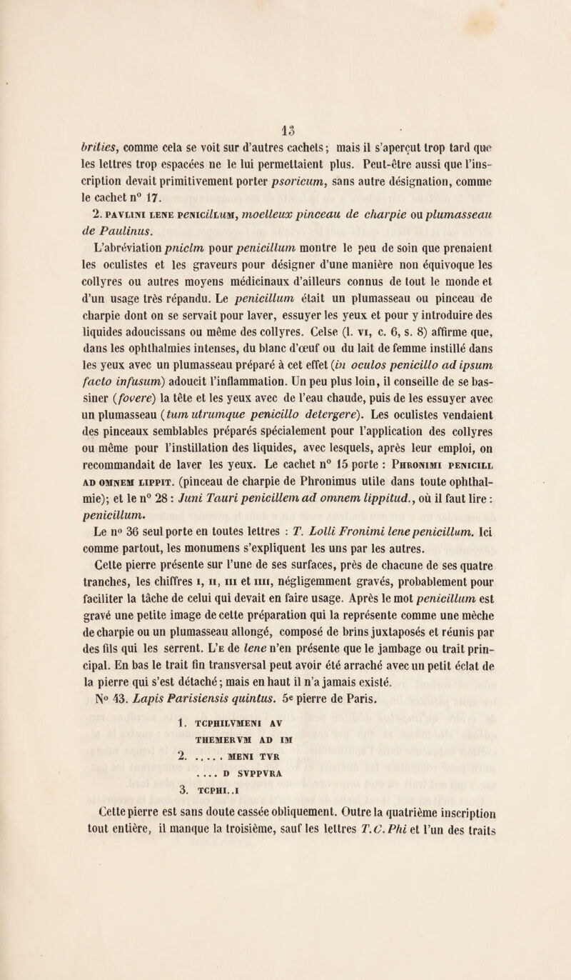 brities, comme cela se voit sur d’autres cachets ; mais il s’aperçut trop tard que les lettres trop espacées ne le lui permettaient plus. Peut-être aussi que l’ins¬ cription devait primitivement porter psoricum, sans autre désignation, comme le cachet n° 17. 2.pavlini lene vemcilLum, moelleux pinceau de charpie ou plumasseau de Faillirais. L’abréviation pniclm pour penicillum montre le peu de soin que prenaient les oculistes et les graveurs pour désigner d’une manière non équivoque les collyres ou autres moyens médicinaux d’ailleurs connus de tout le monde et d’un usage très répandu. Le penicillum était un plumasseau ou pinceau de charpie dont on se servait pour laver, essuyer les yeux et pour y introduire des liquides adoueissans ou même des collyres. Celse (1. vi, c. 6, s. 8) affirme que, dans les oplithalmies intenses, du blanc d’œuf ou du lait de femme instillé dans les yeux avec un plumasseau préparé à cet effet (in oculos penicillo ad ipsum facto infusum) adoucit l’inflammation. Un peu plus loin, il conseille de se bas¬ siner (fovere) la tête et les yeux avec de l’eau chaude, puis de les essuyer avec un plumasseau ( tum utrumque penicillo detergere). Les oculistes vendaient des pinceaux semblables préparés spécialement pour l’application des collyres ou même pour rinstillation des liquides, avec lesquels, après leur emploi, on recommandait de laver les yeux. Le cachet n° 15 porte : Phronimi penicill ad omnem lippit. (pinceau de charpie de Phronimus utile dans toute ophthal- mie); et le n° 28 : Juni Tauri penicillem ad omnem lippitud., où il faut lire : penicillum. Le n° 36 seul porte en toutes lettres : T. Lolli Fronimi lene penicillum. Ici comme partout, les monumens s’expliquent les uns par les autres. Cette pierre présente sur l’une de ses surfaces, près de chacune de ses quatre tranches, les chiffres i, n, m et mi, négligemment gravés, probablement pour faciliter la tâche de celui qui devait en faire usage. Après le mot penicillum est gravé une petite image de cette préparation qui la représente comme une mèche de charpie ou un plumasseau allongé, composé de brins juxtaposés et réunis par des fils qui les serrent. L’e de lene n’en présente que le jambage ou trait prin¬ cipal. En bas le trait fin transversal peut avoir été arraché avec un petit éclat de la pierre qui s’est détaché; mais en haut il n’a jamais existé. N° 43. Lapis Parisiensis quintus. 5e pierre de Paris. 1. TCPHILVMENI AV THEMERVM AD IM 2.MENI TVR . .. . D SVPPVRA 3. TCPHI..I Cette pierre est sans doute cassée obliquement. Outre la quatrième inscription tout entière, il manque la troisième, sauf les lettres T.C. Phi et l’un des traits