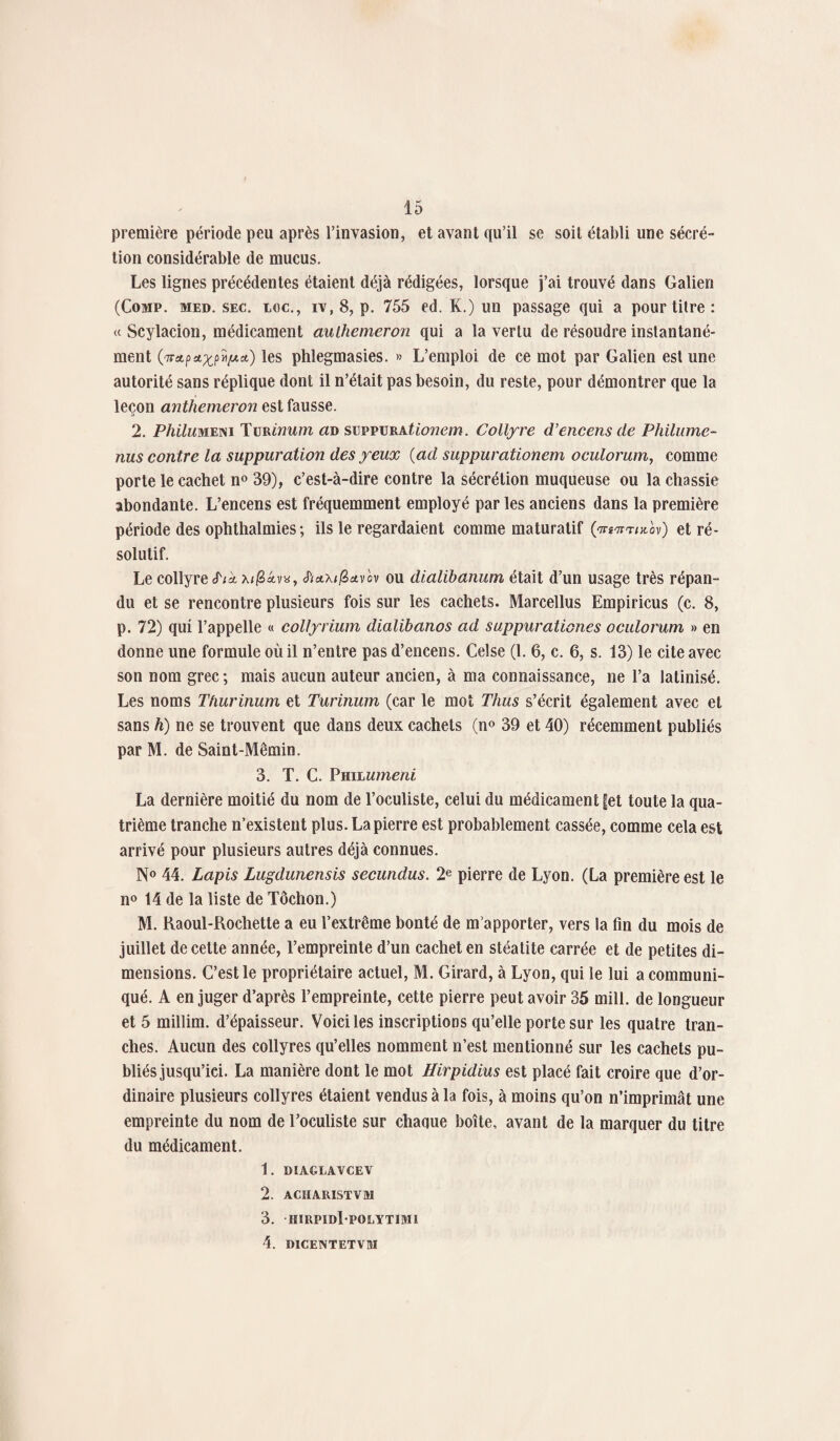 première période peu après l’invasion, et avant qu’il se soit établi une sécré¬ tion considérable de mucus. Les lignes précédentes étaient déjà rédigées, lorsque j’ai trouvé dans Galien (Comp. med. sec. toc., iv, 8, p. 755 ed. K.) un passage qui a pour titre : « Scylacion, médicament aulhemeron qui a la vertu de résoudre instantané¬ ment 0TntpaxpYifAct) les phlegmasies. » L’emploi de ce mot par Galien est une autorité sans réplique dont il n’était pas besoin, du reste, pour démontrer que la leçon anthemeron est fausse. 2. Phihmxm Turinum an suppurationem. Collyre d’encens de Philumc- nus contre la suppuration des yeux (ad suppurationem oculorum, comme porte le cachet n° 39), c’est-à-dire contre la sécrétion muqueuse ou la chassie abondante. L’encens est fréquemment employé par les anciens dans la première période des ophthalmies ; ils le regardaient comme maturatif ('ttî-tj-t/kov) et ré¬ solutif. Le collyre S'ik *v«, <ft£tx/j3*vov ou dialibanum était d’un usage très répan¬ du et se rencontre plusieurs fois sur les cachets. Marcellus Empiricus (c. 8, p. 72) qui l’appelle « collyrium dialibanos ad suppurationes oculorum » en donne une formule où il n’entre pas d’encens. Celse (1. 6, c. 6, s. 13) le cite avec son nom grec; mais aucun auteur ancien, à ma connaissance, ne l’a latinisé. Les noms Thurinum et Turinum (car le mot Thus s’écrit également avec et sans h) ne se trouvent que dans deux cachets (n° 39 et 40) récemment publiés par M. de Saint-Mêmin. 3. T. C. Philumeni La dernière moitié du nom de l’oculiste, celui du médicament Jet toute la qua¬ trième tranche n’existent plus. La pierre est probablement cassée, comme cela est arrivé pour plusieurs autres déjà connues. N° 44. Lapis Lugdunensis secundus. 2e pierre de Lyon. (La première est le n° 14 de la liste de Tôchon.) M. Raoul-Rochette a eu l’extrême bonté de m’apporter, vers la fin du mois de juillet de cette année, l’empreinte d’un cachet en stéatite carrée et de petites di¬ mensions. C’est le propriétaire actuel, M. Girard, à Lyon, qui le lui a communi¬ qué. A en juger d’après l’empreinte, cette pierre peut avoir 35 mill. de longueur et 5 millim. d’épaisseur. Voici les inscriptions qu’elle porte sur les quatre tran¬ ches. Aucun des collyres qu’elles nomment n’est mentionné sur les cachets pu¬ bliés jusqu’ici. La manière dont le mot Hirpidius est placé fait croire que d’or¬ dinaire plusieurs collyres étaient vendus à la fois, à moins qu’on n’imprimât une empreinte du nom de l’oculiste sur chaque boîte, avant de la marquer du titre du médicament. 1. DIAGLAVCEV 2. ACHARISTVM 3. iiirpidI polytimi 4. DICENTETVM