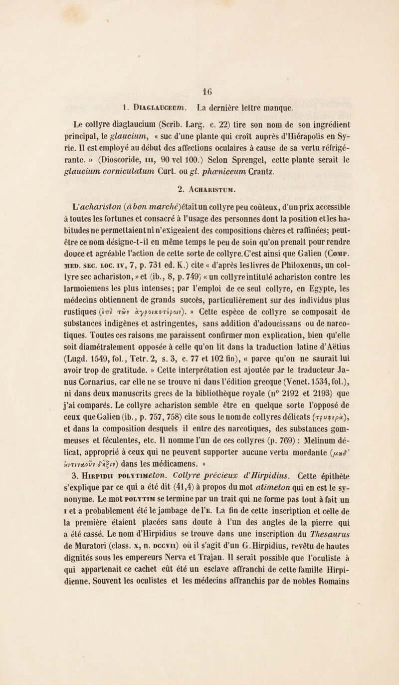 1. DiAGi-AucEum. La dernière lettre manque. Le collyre diaglaucium (Scrib. Larg. c. 22) tire son nom de son ingrédient principal, le glaucium, « suc d’une plante qui croît auprès d’Hiérapolis en Sy¬ rie. Il est employé au début des affections oculaires à cause de sa vertu réfrigé¬ rante. » (Dioscoride, m, 90 vel 100.) Selon Sprengel, cette plante serait le glaucium corniculatum Curt. ou gl. phœniceum Crantz. 2. Acharistum. h'achariston (àbon marché)étaitun collyre peu coûteux, d’un prix accessible à toutes les fortunes et consacré à l’usage des personnes dont la position et les ha¬ bitudes ne permettaientni n’exigeaient des compositions chères et raffinées; peut- être ce nom désigne-t-il en même temps le peu de soin qu’on prenait pour rendre douce et agréable l’action de cette sorte de collyre.C’est ainsi que Galien (Comp. med. sec. loc. iv, 7, p. 731 ed. K.) cite « d’après les livres de Philoxenus, un col¬ lyre sec achariston, » et (ib., 8, p. 749) « un collyre intitulé achariston contre les larmoiemens les plus intenses ; par l’emploi de ce seul collyre, en Egypte, les médecins obtiennent de grands succès, particulièrement sur des individus plus rustiques (Wî t£v àyponcor&pcov). » Cette espèce de collyre se composait de substances indigènes et astringentes, sans addition d’adoucissans ou de narco¬ tiques. Toutes ces raisons me paraissent confirmer mon explication, bien qu’elle soit diamétralement opposée à celle qu’on lit dans la traduction latine d’Aëtius (Lugd. 1549, fol., Tetr. 2, s. 3, c. 77 et 102 fin), « parce qu’on ne saurait lui avoir trop de gratitude. » Cette interprétation est ajoutée par le traducteur Ja¬ nus Cornarius, car elle ne se trouve ni dans l’édition grecque (Venet. 1534, fol.), ni dans deux manuscrits grecs de la bibliothèque royale (n° 2192 et 2193) que j’ai comparés. Le collyre achariston semble être en quelque sorte l’opposé de ceux que Galien (ib., p. 757, 758) cite sous le nom de collyres délicats (t pu$epk), et dans la composition desquels il entre des narcotiques, des substances gom¬ meuses et féculentes, etc. 11 nomme l’un de ces collyres (p. 769) : Melinum dé¬ licat, approprié à ceux qui ne peuvent supporter aucune vertu mordante «vtivclovv tTüffv) dans les médicamens. » 3. Hirpidii polytimeton. Collyre précieux d'JIirpidius. Cette épithète s’explique par ce qui a été dit (41,4) à propos du mot atimeton qui en est le sy¬ nonyme. Le mot polytim se termine par un trait qui ne forme pas tout à fait un i et a probablement été le jambage de Le. La fin de cette inscription et celle de la première étaient placées sans doute à l’un des angles de la pierre qui a été cassé. Le nom d’Hirpidius se trouve dans une inscription du Thésaurus de Muratori (class. x, n. dccvii) où il s’agit d’un G.Hirpidius, revêtu de hautes dignités sous les empereurs Nerva et Trajan. 11 serait possible que l’oculiste à qui appartenait ce cachet eût été un esclave affranchi de cette famille Hirpi- dienne. Souvent les oculistes et les médecins affranchis par de nobles Romains