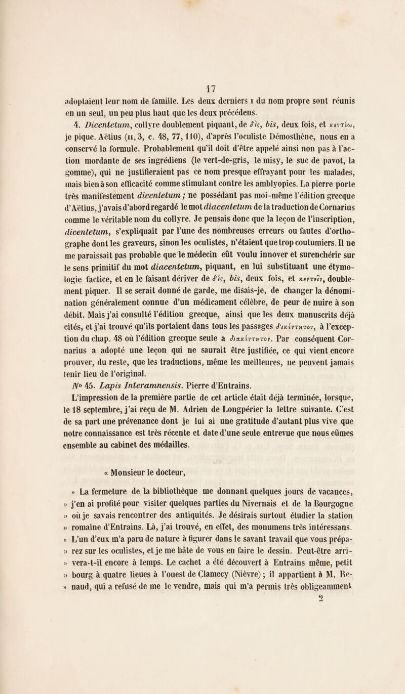 adoptaient leur nom de famille. Les deux derniers i du nom propre sont réunis en un seul, un peu plus haut que les deux précédens. 4. Dicentetum, collyre doublement piquant, de cT/c, bis, deux fois, et xsvtIw, je pique. Aëtius (n,3, c. 18, 77,110), d’après l’oculiste Démoslhène, nous en a conservé la formule. Probablement qu’il doit d’être appelé ainsi non pas à l’ac¬ tion mordante de ses ingrédiens (le vert-de-gris, le misy, le suc de pavot, la gomme), qui ne justifieraient pas ce nom presque effrayant pour les malades, mais bien à son efficacité comme stimulant contre les amblyopies. La pierre porte très manifestement dicentetum ; ne possédant pas moi-même l’édition grecque d’Aëlius, j’avais d’abord regardé le mol diacentetum de la traduction de Cornarius comme le véritable nom du collyre. Je pensais donc que la leçon de l’inscription, dicentetum, s’expliquait par l’une des nombreuses erreurs ou fautes d’ortho¬ graphe dont les graveurs, sinon les oculistes, n’étaient que trop coutumiers. Il ne me paraissait pas probable que le médecin eût voulu innover et surenchérir sur le sens primitif du mot diacentetum, piquant, en lui substituant une étymo¬ logie factice, et en le faisant dériver de <f/?, bis, deux fois, et ksvts/v, double¬ ment piquer. Il se serait donné de garde, me disais-je, de changer la dénomi¬ nation généralement connue d’un médicament célèbre, de peur de nuire à son débit. Mais j’ai consulté l’édition grecque, ainsi que les deux manuscrits déjà cités, et j’ai trouvé qu’ils portaient dans tous les passages JWvtmtov, à l’excep¬ tion du chap. 18 où l’édition grecque seule a J'ittx.hTnrov. Par conséquent Cor¬ narius a adopté une leçon qui ne saurait être justifiée, ce qui vient encore prouver, du reste, que les traductions, même les meilleures, ne peuvent jamais tenir lieu de l’original. N° 15. Lapis Interamnensis. Pierre d’Entrains. L’impression de la première partie de cet article était déjà terminée, lorsque, le 18 septembre, j’ai reçu de M. Adrien de Longpérier la lettre suivante. C’est de sa part une prévenance dont je lui ai une gratitude d’autant plus vive que notre connaissance est très récente et date d’une seule entrevue que nous eûmes ensemble au cabinet des médailles. « Monsieur le docteur, » La fermeture de la bibliothèque me donnant quelques jours de vacances, » j’en ai profité pour visiter quelques parties du Nivernais et de la Bourgogne » où je savais rencontrer des antiquités. Je désirais surtout étudier la station j) romaine d’Entrains. Là, j’ai trouvé, en effet, des monumens très intéressans. » L’un d’eux m’a paru de nature à figurer dans le savant travail que vous prépa- » rez sur les oculistes, et je me hâte de vous en faire le dessin. Peut-être arri- » vera-t-il encore à temps. Le cachet a été découvert à Entrains même, petit » bourg à quatre lieues à l’ouest de Clamecy (Nièvre) ; il appartient à M. Re- » naud, qui a refusé de me le vendre, mais qui m’a permis très obligeamment