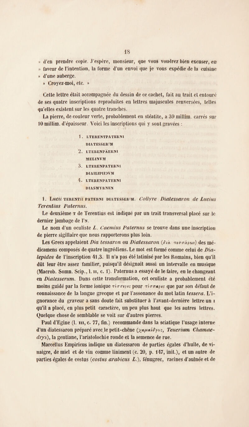 » d’en prendre copie. J’espère, monsieur, que vous vomirez bien excuser, err » laveur de l’intention, la forme d’un envoi que je vous expédie de la cuisine » d’une auberge. » Croyez-moi, etc. » Cette lettre était accompagnée du dessin de ce cachet, fait au trait et entouré de ses quatre inscriptions reproduites en lettres majuscules renversées, telles qu’elles existent sur les quatre tranches. La pierre, de couleur verte, probablement en stéatite, a 39 millim. carrés sur 10 millim. d’épaisseur. Voici les inscriptions qui y sont gravées : 1. ETERENTPATERNI BIATESSER'M 2. LTERENPAERM 3IEIUNVM 3. LTERENPATERNl DIAILIPIIOVM 4. LTERENPATERNÏ DIASMYRNEN 1. Lucii terent££ paterni diatesser'm. Collyre Diatessaron de Lucius Terentius Paternus. Le deuxième t de Terentius est indiqué par un trait transversal placé sur le dernier jambage de l’w. Le nom d’un oculiste L. Caemius Paternus se trouve dans une inscription de pierre sigillaire que nous rapporterons plus loin. Les Grecs appelaient Dia tessaron ou Diatessaron («T/à mscra-âpuv) des mé- dicamens composés de quatre ingrédiens. Le mot est formé comme celui de Dia- lepidos de l’inscription 41,3. 11 n’a pas été latinisé par les Romains, bien qu’il dût leur être assez familier, puisqu’il désignait aussi un intervalle en musique (Macrob. Somn. Scip., 1. n, c. 1). Paternus a essayé de le faire, en le changeant en Diatesserum. Dans cette transformation, cet oculiste a probablement été moins guidé par la forme ionique 'Timpe; pour ri<r<retf>eç que par son défaut de connaissance de la langue grecque et par l’assonance du mot latin tessera. L’i¬ gnorance du graveur a sans doute fait substituer à l’avant-dernière lettre un i qu’il a placé, en plus petit caractère, un peu plus haut que les autres lettres. Quelque chose de semblable se voit sur d’autres pierres. Paul d’Egine (1. m, c. 77, fin.) recommande dans la sciatique l’usage interne d’un diatessaron préparé avec le petit-chêne (xel/X!t',^Pvh Teucrium Chamae- drys), la gentiane, l’aristolochie ronde et la semence de rue. Marcellus Empiricus indique un diatessaron de parties égales d’huile, de vi¬ naigre, de miel et de vin comme Uniment (c. 20, p. 147, init.), et un autre de parties égales de costus (costus arabicus L.), fénugrec, racines d’aulnée et de