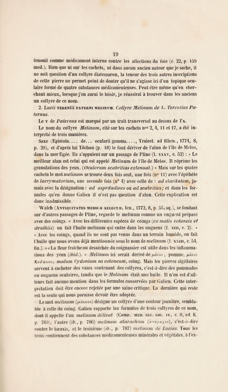 fenouil comme médicament interne contre les affections du foie (c. 22, p. 159 med.). Bien que ni sur les cachets, ni dans aucun ancien auteur que je sache, il ne soit question d’un collyre diatessaron, la teneur des trois autres inscriptions de cette pierre ne permet point de douter qu’il ne s’agisse ici d’un topique ocu¬ laire formé de quatre substances médicamenteuses. Peut-être même qu’en cher¬ chant mieux, lorsque j’en aurai le loisir, je réussirai à trouver dans les anciens un collyre de ce nom. 2. Lucii terevitii paterni melinvm. Collyre Melinum de L. Tercnlius Pa- ternus. Le t de Paternus est marqué par un trait transversal au dessus de Va. Le nom du collyre Melinum, cité sur les cachets nos 2,4, 11 et 17, a été in¬ terprété de trois manières. Saxe (Epistola_ de... ocularii gemma_, Traiect. ad Rhen., 1774, 8, p. 29), et d’après lui Tôchon (p. 18) le font dériver de l’alun de l’île de Mélos, dans la mer Egée. Us s’appuient sur un passage de Pline (1. xxxv, c. 52) : « Le meilleur alun est celui qui est appelé Melinum de l’île de Melos. Il réprime les granulations des yeux. (Oculorum scabritias extenuat.) » Mais sur les quatre cachets le mot melinum se trouve deux fois seul, une fois (n° 11) avec l’épithète de lacrymatorium, une seconde fois (n° 4) avec celle de : ad claritatem, ja¬ mais avec la désignation : ad aspritudines ou ad scabrities; et dans les for¬ mules qu’en donne Galien il n’est pas question d’alun. Celte explication est donc inadmissible. Walch (Axtiqcitates medicæ selectæ, len., 1772, 8, p. 55, sq.), se fondant sur d’autres passages de Pline, regarde le melinum comme un onguent préparé avec des coings. « Avec les différentes espèces de coings {ex malis cotoneis et struthiis) on fait l’huile melinum qui entre dans les onguens (1. xiiï, c. 2). » « Avec les coings, quand ils ne sont pas venus dans un terrain humide, on fait l’huile que nous avons déjà mentionnée sous le nom de melinum (1. xxm, c. 54, fm.).)> « La fleur fraîche ou desséchée du coignassier est utile dans les inflamma¬ tions des yeux {ibid.). » Melinum ici serait dérivé de , pomme, /u»\ov KuJ'ûviov, malum Cydonium ou cotoneum, coing. Mais les pierres sigiilaires servent à cacheter des vases contenant des collyres, c’est-à-dire des pommades ou onguens oculaires, tandis que le Melinum était une huile. Il n’en est d’ail¬ leurs fait aucune mention dans les formules conservées par Galien. Cette inter¬ prétation doit être encore rejetée par une saine critique. La dernière qui reste est la seule qui nous paraisse devoir être adoptée. Le mot melinum (yc«x<vov) désigne un collyre d’une couleur jaunâtre, sembla¬ ble à celle du coing. Galien rapporte les formules de trois collyres de ce nom, dont il appelle l’un melinum délicat (Comp. me», sec. me. iv, c. 8, ed. K. p. 769), l’autre {ib., p. 786) melinum atarachum («4p*^ov), c’est-à-dire contre le taraxis, et le troisième {ib., p. 787) melinum de Lucius. Tous les trois contiennent des substances médicamenteuses minérales et végétales, à Pcx-