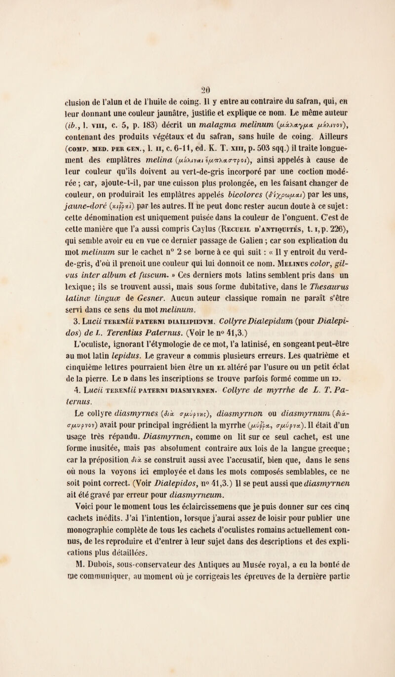 clusion de l’alun et de l’huile de coing. 11 y entre au contraire du safran, qui, en leur donnant une couleur jaunâtre, justifie et explique ce nom. Le même auteur (,ib., 1. vin, c. 5, p. 183) décrit un malagma melinum [acl p/«\/vov), contenant des produits végétaux et du safran, sans huile de coing. Ailleurs (comp. med. per gen., 1. ii, c. 6-11, ed. K. T. xiii, p. 503 sqq.) il traite longue¬ ment des emplâtres melina (phxivui ïp'irx&rrpoi), ainsi appelés à cause de leur couleur qu’ils doivent au vert-de-gris incorporé par une coction modé¬ rée ; car, ajoute-t-il, par une cuisson plus prolongée, en les faisant changer de couleur, on produirait les emplâtres appelés bicolores (S'ixptap.&i) par les uns, jaune-doré (*$*!) par les autres. Il ne peut donc rester aucun doute à ce sujet: cette dénomination est uniquement puisée dans la couleur de l’onguent. C’est de cette manière que l’a aussi compris Caylus (Recueil d’antiquités, t. i,p. 226), qui semble avoir eu en vue ce dernier passage de Galien ; car son explication du mot melinum sur le cachet n° 2 se borne à ce qui suit : « Il y entroit du verd- de-gris, d’où il prenoit une couleur qui lui donnoit ce nom. Melinus color, gil- vus inter album et fuscum. » Ces derniers mots latins semblent pris dans un lexique; ils se trouvent aussi, mais sous forme dubitative, dans le Thésaurus latinœ linguce de Gesner. Aucun auteur classique romain ne paraît s’être servi dans ce sens du mot melinum. 3. Lucii TERENtii paterni diailipiiovm. CollyreDialepidum (pour Dialepi- dos) de L. Terentius Paternus. (Voir le n° 41,3.) L’oculiste, ignorant l’étymologie de ce mot, l’a latinisé, en songeant peut-être au mot latin lepidus. Le graveur a commis plusieurs erreurs. Les quatrième et cinquième lettres pourraient bien être un el altéré par l’usure ou un petit éclat de la pierre. Le d dans les inscriptions se trouve parfois formé comme un m. 4. L ucii tere istii paterni diasmyrnen. Collyre de myrrhe de L. T. Pa¬ ternus. Le collyre diasmyrnes (cf/à, cy^pm), diasmyrnon ou diasmyrnum (<ft*- c-fAupvov) avait pour principal ingrédient la myrrhe (^up’p*, <rp.vpa).l\ était d’un usage très répandu. Diasmyimen, comme on lit sur ce seul cachet, est une forme inusitée, mais pas absolument contraire aux lois de la langue grecque ; car la préposition Sia se construit aussi avec l’accusatif, bien que, dans le sens où nous la voyons ici employée et dans les mots composés semblables, ce ne soit point correct. (Voir Dialepidos, n° 41,3.) Il se peut aussi que diasmyrnen ait été gravé par erreur pour diasmyrneum. Voici pour le moment tous les éclaircissemens que je puis donner sur ces cinq cachets inédits. J’ai l’intention, lorsque j’aurai assez de loisir pour publier une monographie complète de tous les cachets d’oculistes romains actuellement con¬ nus, de les reproduire et d’entrer à leur sujet dans des descriptions et des expli¬ cations plus détaillées. M. Dubois, sous-conservateur des Antiques au Musée royal, a eu la bonté de me communiquer, au moment où je corrigeais les épreuves de la dernière partie