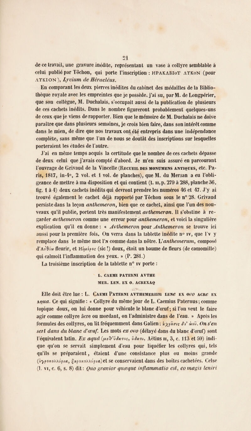 de ce travail, une gravure inédite, représentant un vase à collyre semblable à celui publié par Tôchon, qui porte l’inscription : hpakaeioT atkon (pour ATKION ), Lycium de Héracléus. En comparant les deux pierres inédites du cabinet des médailles de la Biblio¬ thèque royale avec les empreintes que je possède, j’ai su, par M. de Longpérier, que son collègue, M. Duchalais, s’occupait aussi de la publication de plusieurs de ces cachets inédits. Dans le nombre figureront probablement quelques-uns de ceux que je viens de rapporter. Bien que le mémoire de M. Duchalais ne doive paraître que dans plusieurs semaines, je crois bien faire, dans son intérêt comme dans le mien, de dire que nos travaux ont été entrepris dans une indépendance complète, sans même que l’un de nous se doutât des inscriptions sur lesquelles porteraient les études de l’autre. J’ai en même temps acquis la certitude que le nombre de ces cachets dépasse de deux celui que j’avais compté d’abord. Je m’en suis assuré en parcourant l’ouvrage de Grivaud de la Vincelle (Recueil des monumens antiques, etc. Pa¬ ris, 1817, in-4°, 2 vol. et 1 vol. de planches), que M. du Mersan a eu l’obli¬ geance de mettre à ma disposition et qui contient (t. n,p. 279 à 288, planche 36, fig. 1 à 4) deux cachets inédits qui devront prendre les numéros 46 et 47. J’y ai trouvé également le cachet déjà rapporté par Tôchon sous le n° 28. Grivaud persiste dans la leçon anthemeron, bien que ce cachet, ainsi que l’un des nou¬ veaux qu’il publie, portent très manifestement avthemeron. 11 s’obstine à re¬ garder avthemeron comme une erreur pour anthemeron, et voici la singulière explication qu’il en donne : « Avthemeron pour Anthemeron se trouve ici aussi pour la première fois. On verra dans la tablette inédite n° iv, que l’v y remplace dans le même mot I’n comme dans la nôtre. L' anthemerum, composé d’Av Os» fleurir, et (sic !) doux, étoit un baume de fleurs (de camomille) qui calmoit l’inflammation des yeux. » (P. 281.) La troisième inscription de la tablette n° iv porte : L. CAEMI PATERNI AVTHE MER. LEN. EX O. ACREXAQ Elle doit être lue : L. Caemi Paterni avthemerum lenu ex ovo acrc ex a ma. Ce qui signifie : « Collyre du même jour de L. Caemius Paternus; comme lopique doux, on lui donne pour véhicule le blanc d’œuf; si l’on veut le faire agir comme collyre âcre ou mordant, on l’administre dans de l’eau. » Après les formules des collyres, on lit fréquemment dans Galien: «^pîïcr/ç <JV ù>ov. On s'en sert dans du blanc d'œuf. Les mots ex ovo (délayé dans du blanc d’œuf) sont l’équivalent latin. Ex aquâ (^s&’vJkTo?, v£&ti, Aëtius n, 3, c. 113 et 59) indi¬ que qu’on se servait simplement d’eau pour liquéfier les collyres qui, tels qu’ils se préparaient, étaient d’une consistance plus ou moins grande (vypoKoxxû^et, ç»poKoxxvpia,)et se conservaient dans des boîtes cachetées. Celse (L vi, c. 6, s. 8) dit: Quo gravier quœque inflammatio est, eomagis leniri