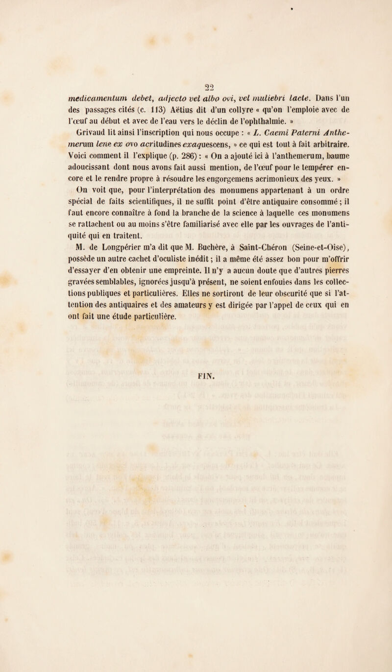 medicamentum debet, adjecto vel albo ovi> vel muliebri lacté. Dans l’un des passages cités (c. 113) Aëtius dit d’un collyre « qu’on l’emploie avec de l’œuf au début et avec de l’eau vers le déclin de l’ophlhalmie. » Grivaud lit ainsi l’inscription qui nous occupe : « L. Caemi Paterni Anthe- menun lent ex o\o acritudines exaquescens, » ce qui est tout à fait arbitraire. Voici comment il l’explique (p. 286) : « On a ajouté ici à l’anthemerum, baume adoucissant dont nous avons fait aussi mention, de l’œuf pour le tempérer en¬ core et le rendre propre à résoudre les engorgemens acrimonieux des yeux. » On voit que, pour l’interprétation des monumens appartenant à un ordre spécial de faits scientifiques, il ne suffît point d’être antiquaire consommé ; il faut encore connaître à fond la branche de la science à laquelle ces monumens se rattachent ou au moins s’être familiarisé avec elle par les ouvrages de l’anti¬ quité qui en traitent. M. de Longpérier m’a dit que M. Buchère, à Saint-Chéron (Seine-et-Oise), possède un autre cachet d’oculiste inédit ; il a même été assez bon pour m’offrir d’essayer d’en obtenir une empreinte. Il n’y a aucun doute que d’autres pierres gravées semblables, ignorées jusqu’à présent, ne soient enfouies dans les collec¬ tions publiques et particulières. Elles ne sortiront de leur obscurité que si l’at¬ tention des antiquaires et des amateurs y est dirigée par l’appel de ceux qui en ont fait une étude particulière.