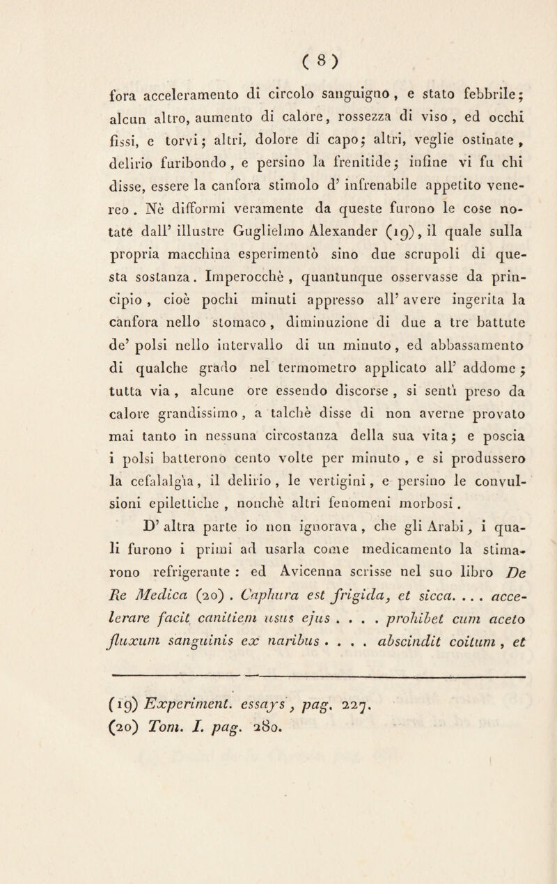 fora acceleramento (li circolo sanguigno, e stato febbrile; alcun altro, aumento di calore, rossezza di viso, ed occhi fìssi, e torvi; altri, dolore di capo; altri, veglie ostinate, delirio furibondo , e persino la frenitide ; infine vi fu chi disse, essere la canfora stimolo d’ infrenabile appetito vene¬ reo . Nè difformi veramente da queste furono le cose no¬ tate dall’illustre Guglielmo Alexander (19), il quale sulla propria macchina esperimento sino due scrupoli di que¬ sta sostanza. Imperocché , quantunque osservasse da prin¬ cipio , cioè pochi minuti appresso all’ avere ingerita la canfora nello stomaco, diminuzione di due a tre battute de’ polsi nello intervallo di un minuto , ed abbassamento di qualche grado nel termometro applicato all’ addome ; tutta via , alcune ore essendo discorse , si senti preso da calore grandissimo , a talché disse di non averne provato mai tanto in nessuna circostanza della sua vita; e poscia i polsi batterono cento volte per minuto , e si produssero la cefalalgia, il delirio, le vertigini, e persino le convul¬ sioni epilettiche , nonché altri fenomeni morbosi . D’altra parte io non ignorava, che gli Arabi, i qua¬ li furono i primi ad usarla come medicamento la stima¬ rono refrigerante : ed Avicenna scrisse nel suo libro De Pie Medica (20) . Capinera est frigida, et sécca. .. . acce¬ lerare facit canitiem usus ejus .... prohibet curii aceto fluxum sanguinis ex naribus .... abscindit coitum , et (1 g) Experinient. essays , pag, 227. (20) Tom. I. pag. 280.