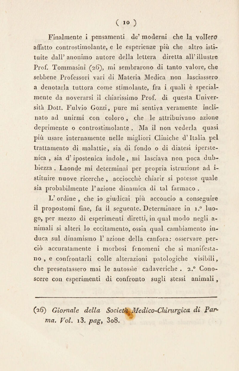 ( >° ) Finalmente i pensamenti de’ moderni che la vollero affatto controstimoìante, e le esperienze più che altro isti¬ tuite dall’anonimo autore della lettera diretta all’illustre Prof. Tommasini (26), mi sembrarono di tanto valore, che sebbene Professori vari di Materia Medica non lasciassero a denotarla tuttora come stimolante, fra i eguali è special- mente da noverarsi il chiarissimo Prof, di questa Univer¬ sità Dott. Fulvio Gozzi, pure mi sentiva veramente incli¬ nato ad unirmi con coloro , che le attribuivano azione deprimente o controstimolante . Ma il non vederla quasi più usare internamente nelle migliori Cliniche d’Italia pel trattamento di malattie, sia di fondo o di diatesi iperso¬ nica , sia d’ ipostenica indole , mi lasciava non poca dub¬ bi ezza . Laonde mi determinai per propria istruzione ad i- stituire nuove ricerche , acciocché chiarir si potesse quale sia probabilmente l’azione dinamica di tal farmaco. L’ ordine , che io giudicai più acconcio a conseguire il propostomi fine, fu il seguente. Determinare in i.° luo¬ go, per mezzo di esperimenti diretti, in qual modo negli a- nimali si alteri lo eccitamento, ossia qual cambiamento in¬ duca sul dinamismo P azione della canfora: osservare per¬ ciò accuratamente i morbosi fenomeni che si manifesta¬ no , e confrontarli colle alterazioni patologiche visibili, che presentassero mai le autossie cadaveriche . 2.0 Cono¬ scere con esperimenti di confronto sugli stessi animali , (26) Giornale della Società ^Medico-Chirurgica di Par- ma. Voi. i3. pagt 3o8.