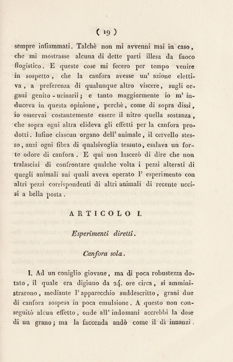 sempre infiammati. Talché non mi avvenni mai in caso, che mi mostrasse alcuna di dette parti illesa da fuoco flogistico. E queste cose mi fecero per tempo venire in sospetto , che la canfora avesse un’ azione eletti¬ va , a preferenza di qualunque altro viscere, sugli or-, gani genito - urinarii 5 e tanto maggiormente io m’ in¬ duceva in questa opinione, perchè, come di sopra dissi, io osservai costantemente essere il nitro quella sostanza , che sopra ogni altra elideva gli effetti per la canfora prò-» dotti. Infine ciascun organo dell’ animale, il cervello stes¬ so , anzi ogni fibra di qualsivoglia tessuto, esalava un for¬ te odore di canfora . E qui non lascerò di dire che non tralasciai di confrontare qualche volta i pezzi alterati di quegli animali sui quali aveva operato 1’ esperimento con altri pezzi corrispondenti di altri animali di recente ucci¬ si a bella posta . ARTICOLO I. Esperimenti diretti. Canfora sola. I. Ad un coniglio giovane, ma di poca robustezza do¬ tato , il quale era digiuno da 14. ore circa , si ammini¬ strarono , mediante V apparecchio suddescritto , grani due di canfora sospesa in poca emulsione . A questo non con¬ seguitò alcun effètto , onde alT indomani accrebbi la dose di un grano j ma la faccenda andò come il di innanzi.