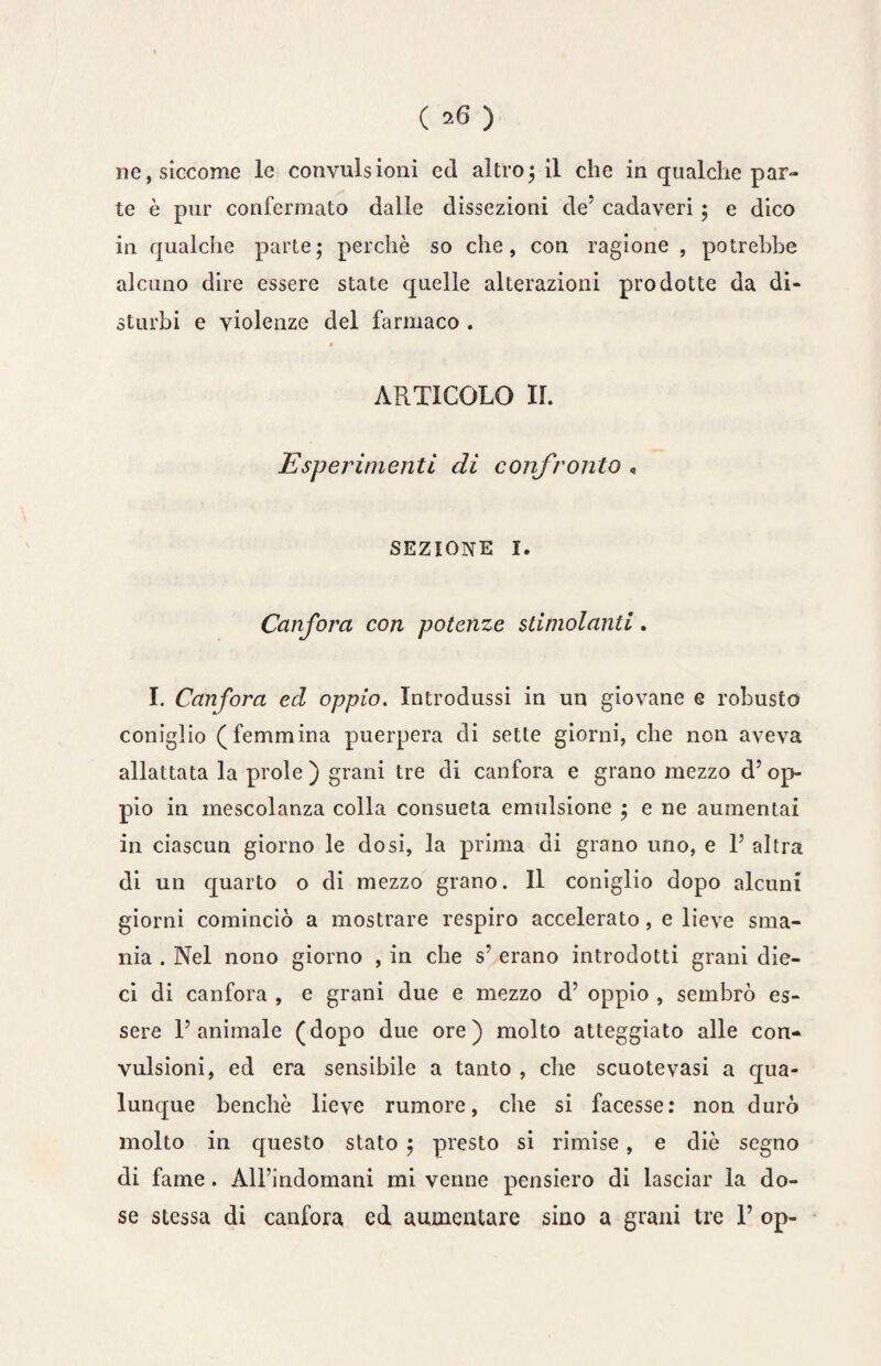 ( ^ ) ne, siccome le convulsioni ed altro; il che in qualche par¬ te è pur confermato dalle dissezioni de’ cadaveri ; e dico in qualche parte; perchè so che, con ragione , potrebbe alcuno dire essere state quelle alterazioni prodotte da di¬ sturbi e violenze del farmaco . ARTICOLO IL Esperimenti di confronto , sezione 1. Canfora con potenze stimolanti. I. Canfora ed oppio. Introdussi in un giovane e robusto coniglio (femmina puerpera di sette giorni, che non aveva allattata la prole ) grani tre di canfora e grano mezzo d’ op¬ pio in mescolanza colla consueta emtdsione ; e ne aumentai in ciascun giorno le dosi, la prima di grano uno, e 1’ altra di un quarto o di mezzo grano. Il coniglio dopo alcuni giorni cominciò a mostrare respiro accelerato, e lieve sma¬ nia . Nel nono giorno , in che s’ erano introdotti grani die¬ ci di canfora , e grani due e mezzo d’ oppio , sembrò es¬ sere l’animale (dopo due ore) molto atteggiato alle con¬ vulsioni, ed era sensibile a tanto , che scuote vasi a qua¬ lunque benché lieve rumore, che si facesse: non durò molto in questo stato ; presto si rimise, e diè segno di fame. All’indomani mi venne pensiero di lasciar la do¬ se stessa di canfora ed aumentare sino a grani tre 1’ op-