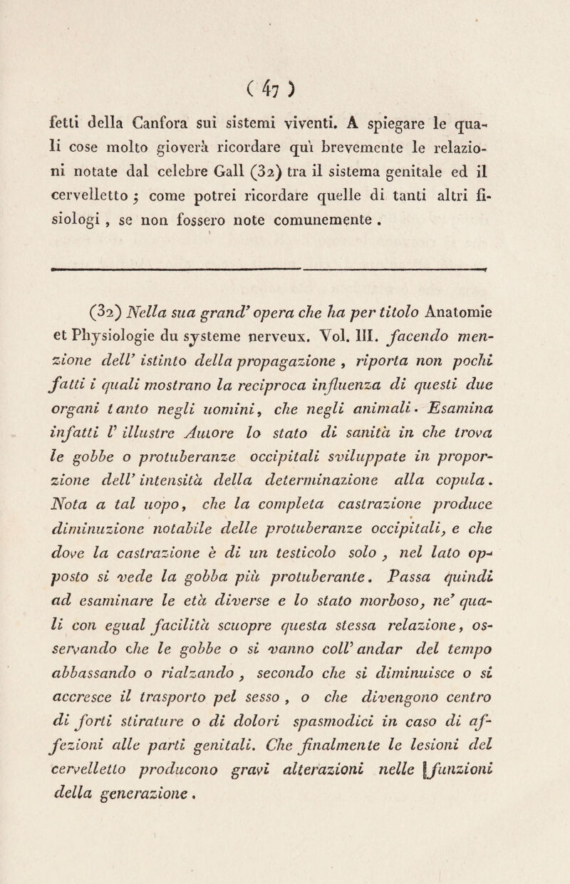 felli della Canfora sui sistemi viventi. A spiegare le qua-» li cose molto gioverà ricordare qui brevemente le relazio¬ ni notate dal celebre Gali (32) tra il sistema genitale ed il cervelletto 5 come potrei ricordare quelle di tanti altri fi¬ siologi , se non fossero note comunemente . (32) Nella sua grand’ opera che ha per titolo Anatomie et Physiologie du sjsteme nerveux. Voi. III. facendo men¬ zione dell’ istinto della propagazione , riporla non pochi fatti i quali mostrano la reciproca influenza di questi due organi tanto negli uomini, che negli animali. Esamina infatti V illustre Autore lo stato di sanità in che trova le gobbe o protuberanze occipitali sviluppate in propor¬ zione dell’ intensità della determinazione alla copula. Nota a tal uopo, che la completa castrazione produce / V » diminuzione notabile delle protuberanze occipitali, e che dove la castrazione e di un testicolo solo , nel lato op-* posto si vede la gobba più protuberante. Passa quindi ad esaminare le età diverse e lo stato morboso, ne’ qua¬ li con egual facilità scuopre questa stessa relazione, os¬ servando che le gobbe o si vanno colV andar del tempo abbassando o rialzando , secondo che si diminuisce o si accresce il trasporto pel sesso , o che divengono centro di forti stirature o di dolori spasmodici in caso di af- fi zioni alle parti genitali. Che finalmente le lesioni del cervelletto producono gravi alterazioni nelle [funzioni della generazione.