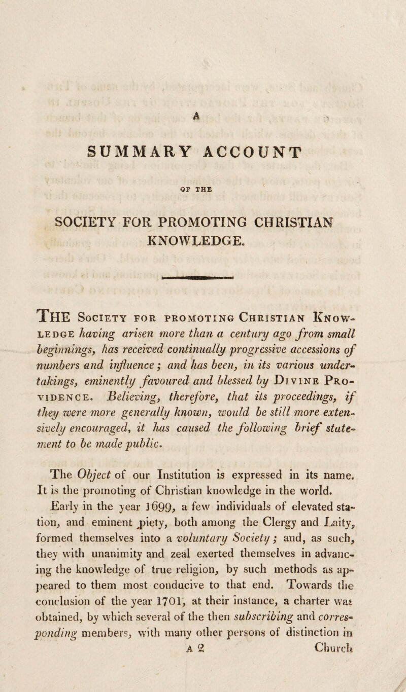 SUMMARY ACCOUNT OF THE SOCIETY FOR PROMOTING CHRISTIAN KNOWLEDGE. The Society for promoting Christian Know¬ ledge having arisen more than a century ago from small beginnings, has received continually progressive accessions of numbers and influence ; and has been, in its various under¬ takings, eminently favoured and blessed by Divine Pro¬ vidence. Believing, therefore, that its proceedings, if they were more generally known, would be still more exten¬ sively encouraged, it has caused the following brief state¬ ment to be made public. The Object of our Institution is expressed in its name. It is the promoting of Christian knowledge in the world. Early in the year 3 699> a few individuals of elevated sta¬ tion, and eminent jhety, both among the Clergy and Laity, formed themselves into a voluntary Society; and, as such, they with unanimity and zeal exerted themselves in advanc¬ ing the knowledge of true religion, by such methods as ap¬ peared to them most conducive to that end. Towards the conclusion of the year 1701, at their instance, a charter was obtained, by which several of the then subscribing and corres¬ ponding members, with many other persons of distinction in A 2 Church