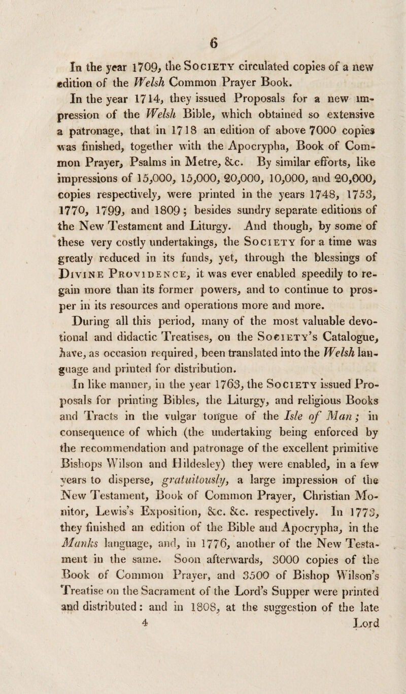 In the year 1709^ the Society circulated copies of a new edition of the Welsh Common Prayer Book. In the year 1714, they issued Proposals for a new im¬ pression of the Welsh Bible, which obtained so extensive a patronage, that in 1718 an edition of above 7000 copies was finished, together with the Apocrypha, Book of Com¬ mon Prayer, Psalms in Metre, &c. By similar efforts, like impressions of 15,000, 15,000, 20,000, 10,000, and 20,000, copies respectively, were printed in the years 1748, 1753, 1770, 1799j> and 1809; besides sundry separate editions of the New Testament and Liturgy. And though, by some of these very costly undertakings, the Society for a time was greatly reduced in its funds, yet, through the blessings of Divine Providence, it was ever enabled speedily to re¬ gain more than its former powers, and to continue to pros¬ per in its resources and operations more and more. During all this period, many of the most valuable devo¬ tional and didactic Treatises, on the Society’s Catalogue, have, as occasion required, been translated into the Welsh lan¬ guage and printed for distribution. In like manner, in the year 1763, the Society issued Pro¬ posals for printing Bibles, the Liturgy, and religious Books and Tracts in the vulgar tongue of the Isle of Man ; in consequence of which (the undertaking being enforced by the recommendation and patronage of the excellent primitive Bishops Wilson and Hildesley) they were enabled, in a few years to disperse, gratuitously, a large impression of the New Testament, Book of Common Prayer, Christian Mo¬ nitor, Lewis’s Exposition, &c. &c. respectively. In 1773, they finished an edition of the Bible and Apocrypha, in the Manhs language, and, in 1776, another of the New Testa¬ ment in the same. Soon afterwards, 3000 copies of the Book of Common Prayer, and 3500 of Bishop Wilson’s Treatise on the Sacrament of the Lord’s Supper were printed and distributed: and in 1808, at the suggestion of the late 4 Lord