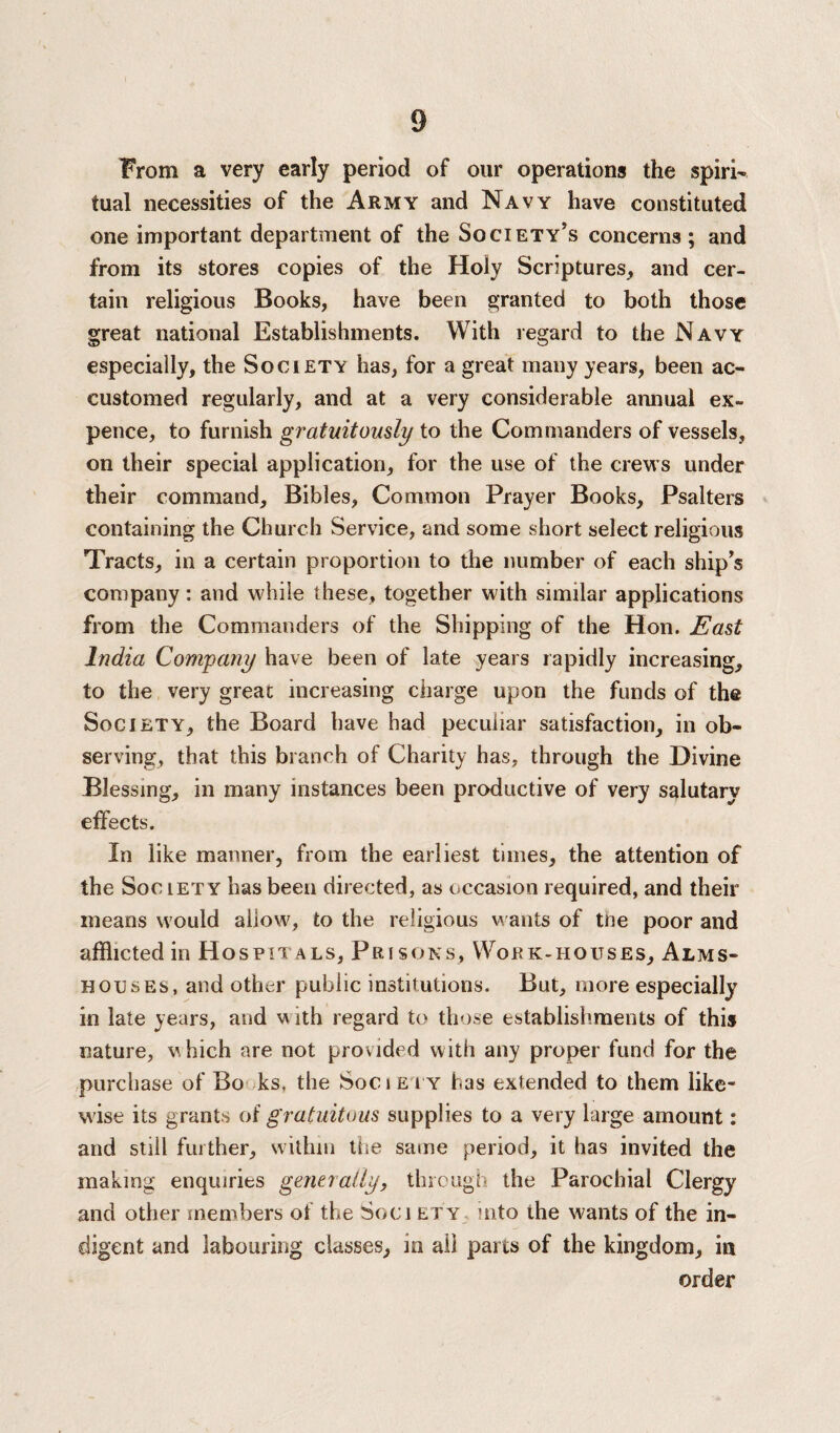 From a very early period of our operations the spiri¬ tual necessities of the Army and Navy have constituted one important department of the Society’s concerns ; and from its stores copies of the Holy Scriptures, and cer¬ tain religious Books, have been granted to both those great national Establishments. With regard to the Navy especially, the Society has, for a great many years, been ac¬ customed regularly, and at a very considerable annual ex¬ pence, to furnish gratuitously to the Commanders of vessels, on their special application, for the use of the crews under their command, Bibles, Common Prayer Books, Psalters containing the Church Service, and some short select religious Tracts, in a certain proportion to the number of each ship’s company: and while these, together with similar applications from the Commanders of the Shipping of the Hon. East India Company have been of late years rapidly increasing, to the very great increasing charge upon the funds of the Society, the Board have had peculiar satisfaction, in ob¬ serving, that this branch of Charity has, through the Divine Blessing, in many instances been productive of very salutary effects. In like manner, from the earliest times, the attention of the Society has been directed, as occasion required, and their means would allow, to the religious wants of tne poor and afflicted in Hospitals, Prisons, Work-houses, Alms¬ houses, and other public institutions. But, more especially in late years, and w ith regard to those establishments of this nature, which are not provided with any proper fund for the purchase of Bo -ks, the Societ y has extended to them like¬ wise its grants of gratuitous supplies to a very large amount: and still further, within the same period, it has invited the making enquiries generally, through the Parochial Clergy and other members of the Soci ety mto the wants of the in¬ digent and labouring classes, in all parts of the kingdom, in order