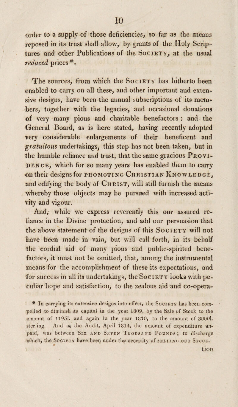 order to a supply of those deficiencies, so far as the means reposed in its trust shall allow, by grants of the Holy Scrip¬ tures and other Publications of the Society, at the usual reduced prices The sources, from which the Society has hitherto been enabled to carry on all these, and other important and exten¬ sive designs, have been the annual subscriptions of its mem¬ bers, together with the legacies, and occasional donations of very many pious and charitable benefactors : and the General Board, as is here stated, having recently adopted very considerable enlargements of their beneficent and gratuitous undertakings, this step has not been taken, but in the humble reliance and trust, that the same gracious Provi¬ dence, which for so many years has enabled them to carry on their designs for promoting Christian Knowledge, and edifying the body of Christ, will still furnish the means whereby those objects may be pursued with increased acti¬ vity and vigour. And, while we express reverently this our assured re¬ liance in the Divine protection, and add our persuasion that the above statement of the designs of this Society will not have been made in vain, but will call forth, in its behalf the cordial aid of many pious and public-spirited bene¬ factors, it must not be omitted, that, among the instrumental means for the accomplishment of these its expectations, and for success in all its undertakings, the Society looks with pe¬ culiar hope and satisfaction, to the zealous aid and co-opera- * In carrying its extensive designs into effect, the Society has been com¬ pelled to diminish its capital in the year 1809, by the Sale of Stock to the amount of 11951. and again in the year 1810, to the amount of 30001. sterling. And at the Audit, April 1814, the amount of expenditure un¬ paid, was between Six and Seven Thousand Pounds; to discharge which, the Society have been under the necessity of selling out Stock. tlOO