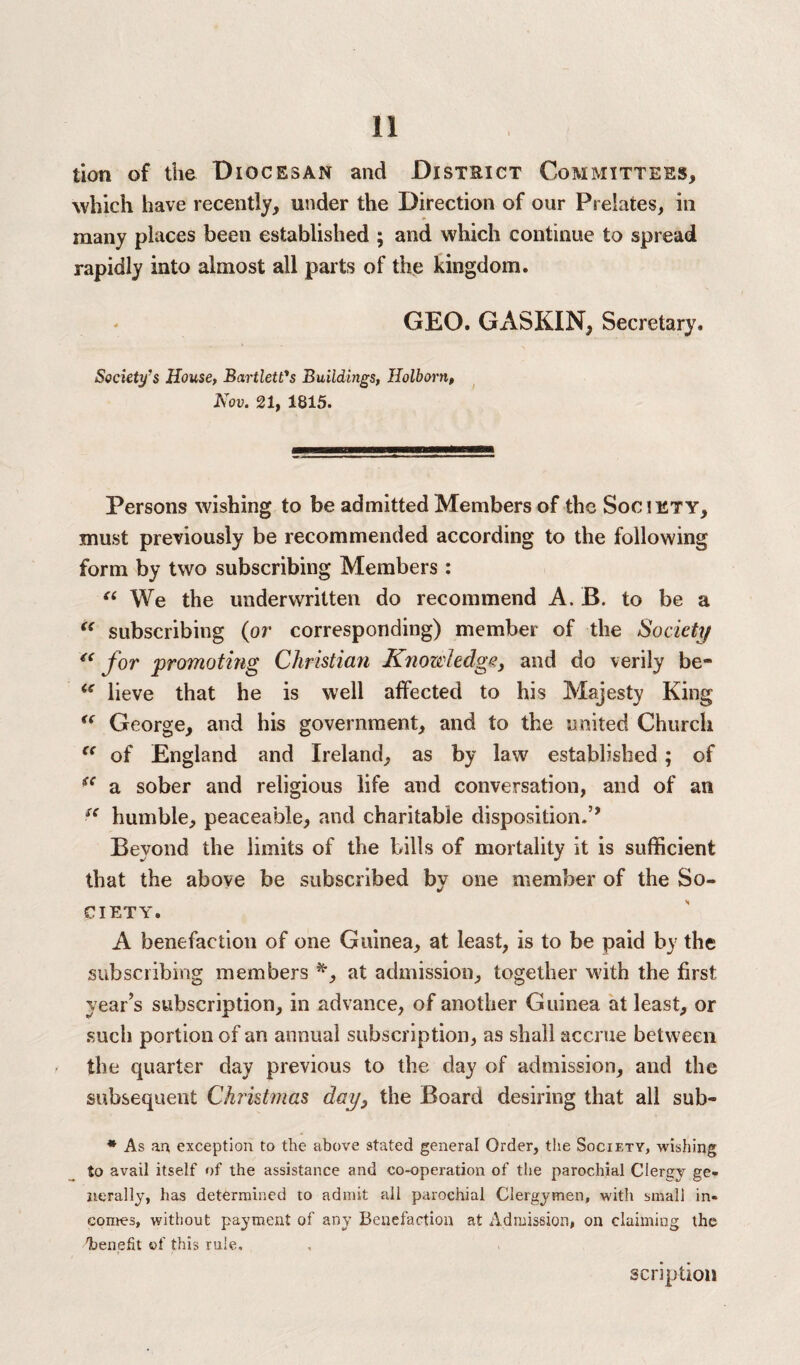 lion of the Diocesan and District Committees, which have recently, under the Direction of our Prelates, in many places been established ; and which continue to spread rapidly into almost all parts of the kingdom. GEO. GASKIN, Secretary. Society’s House, Bartlett's Buildings, Holborn, Nov. 21, 1815. Persons wishing to be admitted Members of the Society, must previously be recommended according to the following form by two subscribing Members: “ We the underwritten do recommend A. B. to be a “ subscribing (or corresponding) member of the Society <c for promoting Christian Knowledge, and do verily be- “ lieve that he is well affected to his Majesty King “ George, and his government, and to the united Church “ of England and Ireland, as by law established ; of iC a sober and religious life and conversation, and of an S( humble, peaceable, and charitable disposition.’’ Beyond the limits of the bills of mortality it is sufficient that the above be subscribed by one member of the So¬ ciety. A benefaction of one Guinea, at least, is to be paid by the subscribing members *, at admission, together with the first year’s subscription, in advance, of another Guinea at least, or such portion of an annual subscription, as shall accrue between the quarter day previous to the day of admission, and the subsequent Christmas day, the Board desiring that all sub- * As an exception to the above stated general Order, the Society, wishing to avail itself of the assistance and co-operation of the parochial Clergy ge¬ nerally, has determined to admit all parochial Clergymen, witli small in¬ comes, without payment of any Benefaction at Admission, on claiming the 'benefit of this rule. scrip tion