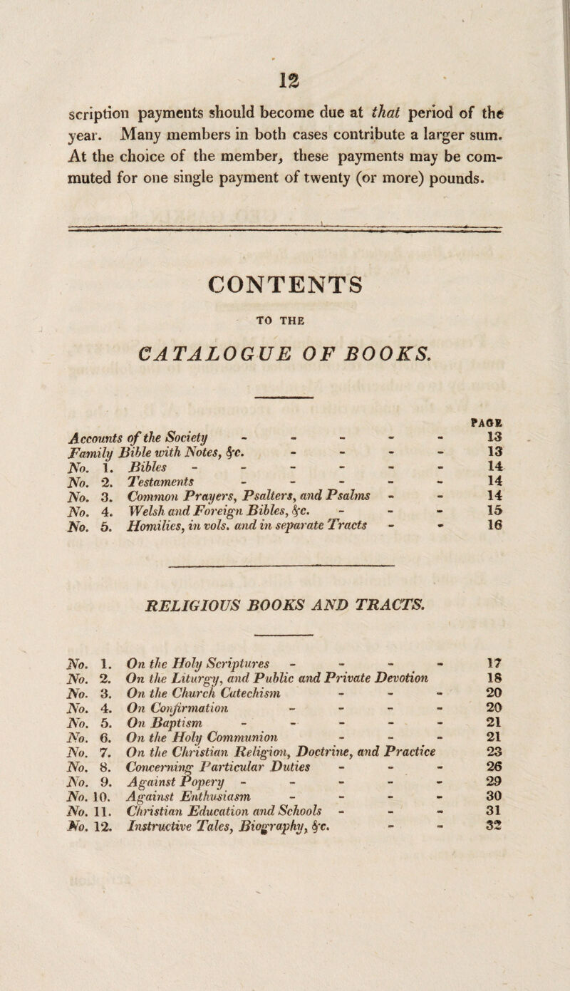 IS scription payments should become due at that period of the year. Many members in both cases contribute a larger sume At the choice of the member,, these payments may be com¬ muted for one single payment of twenty (or more) pounds. CONTENTS TO THE j > CATALOGUE OF BOOKS. Accounts of the Society - Family Bible with Notes, fyc. No. 1. Bibles - No. 2. Testaments - No. 3. Common Prayers, Psalters, and Psalms No. 4. Welsh and Foreign Bibles, fyc. No. 6. Homilies, in vols. and in separate Tracts PAGE 13 13 14 14 14 15 16 RELIGIOUS BOOKS AND TRACTS. No. 1. On the Holy Scriptures 17 No. 2. On the Liturgy, and Public and Private Devotion 18 No. 3. On the Church Catechism 20 No. 4. On Confirmation 20 No. 5. On Baptism 21 No. 6. On the Holy Communion 21 No. 7. On the Christian Religion, Doctrine, and Practice 23 No. 8. Concerning Particular Duties 26 iVo. 9. Against Popery ----- 29 JVo. 10. Against Enthusiasm 30 iVo. 11. Christian Education and Schools - - - 31